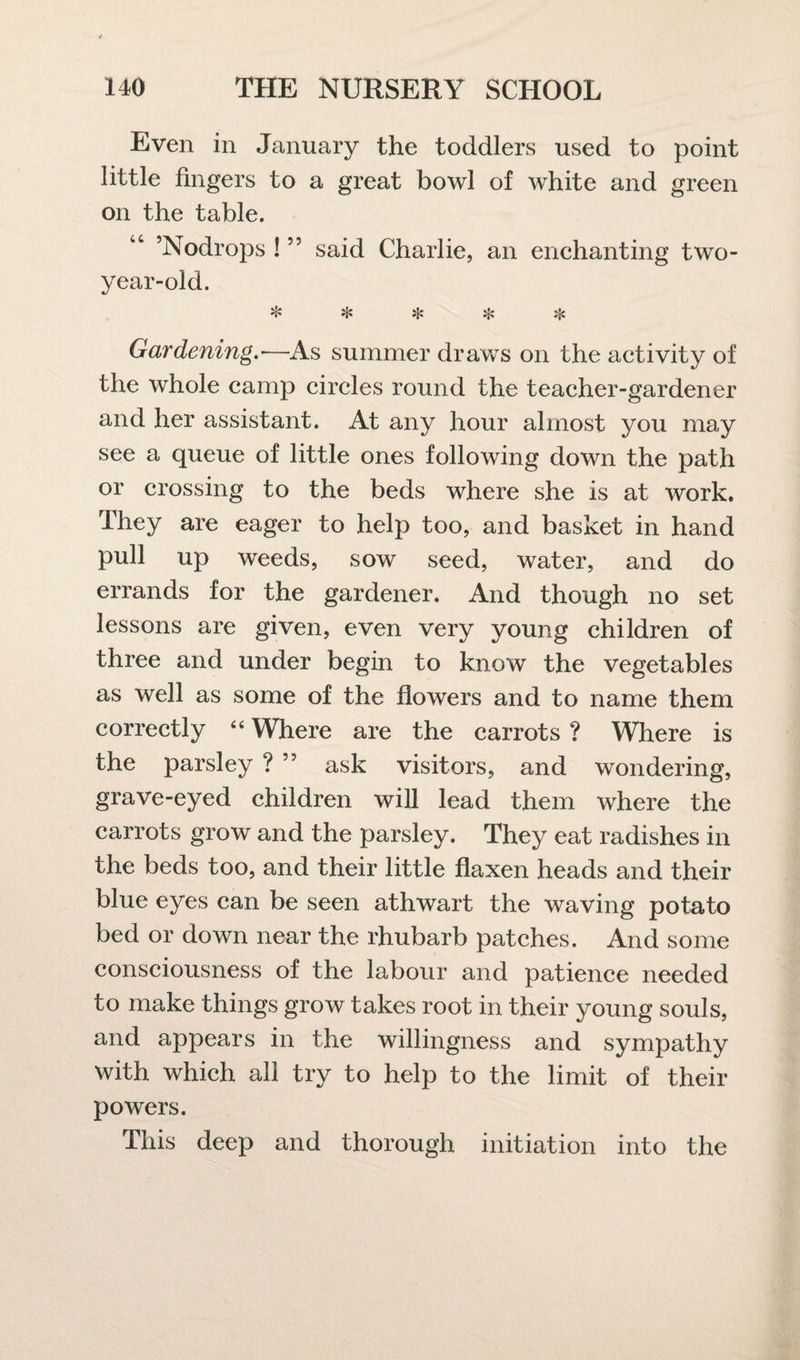 Even in January the toddlers used to point little fingers to a great bowl of white and green on the table. “ ’Nodrops ! ” said Charlie, an enchanting two- year-old. ❖ sic if: % % Gardening.*—As summer draws on the activity of the whole camp circles round the teacher-gardener and her assistant. At any hour almost you may see a queue of little ones following down the path or crossing to the beds where she is at work. They are eager to help too, and basket in hand pull up weeds, sow seed, water, and do errands for the gardener. And though no set lessons are given, even very young children of three and under begin to know the vegetables as well as some of the flowers and to name them correctly 44 Where are the carrots ? Where is the parsley ? ” ask visitors, and wondering, grave-eyed children will lead them where the carrots grow and the parsley. They eat radishes in the beds too, and their little flaxen heads and their blue eyes can be seen athwart the waving potato bed or down near the rhubarb patches. And some consciousness of the labour and patience needed to make things grow takes root in their young souls, and appears in the willingness and sympathy with which all try to help to the limit of their powers. This deep and thorough initiation into the