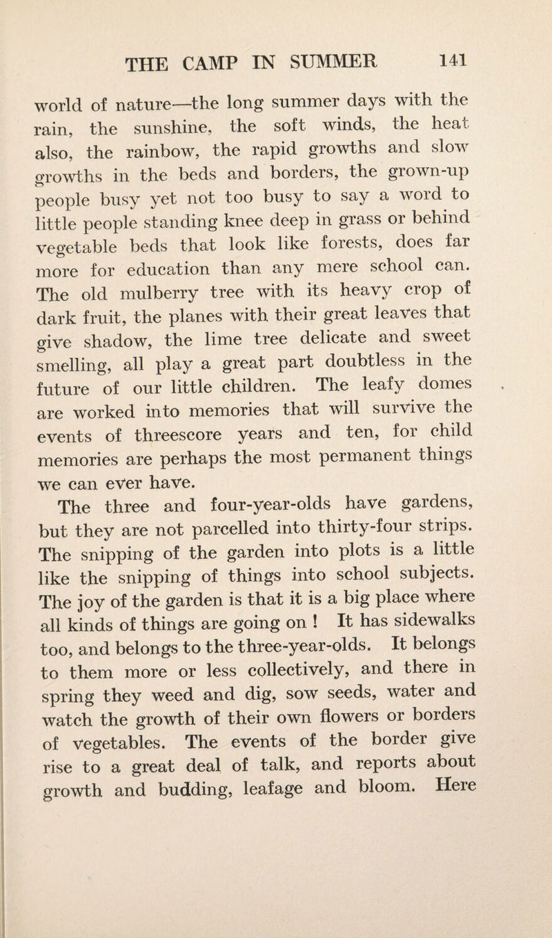 world of nature—the long summer days with the rain, the sunshine, the soft winds, the heal also, the rainbow, the rapid growths and slow growths in the beds and borders, the grown-up people busy yet not too busy to say a word to little people standing knee deep in grass or behind vegetable beds that look like forests, does fai more for education than any mere school can. The old mulberry tree with its heavy crop of dark fruit, the planes with their great leaves that give shadow, the lime tree delicate and sweet smelling, all play a great part doubtless in the future of our little children. The leafy domes are worked into memories that will survive the events of threescore years and ten, for child memories are perhaps the most permanent things we can ever have. The three and four-year-olds have gardens, but they are not parcelled into thirty-four strips. The snipping of the garden into plots is a little like the snipping of things into school subjects. The joy of the garden is that it is a big place where all kinds of things are going on ! It has sidewalks too, and belongs to the three-year-olds. It belongs to them more or less collectively, and there in spring they weed and dig, sow seeds, water and watch the growth of their own flowers or borders of Vegetables. The events of the border give rise to a great deal of talk, and reports about growth and budding, leafage and bloom. Here