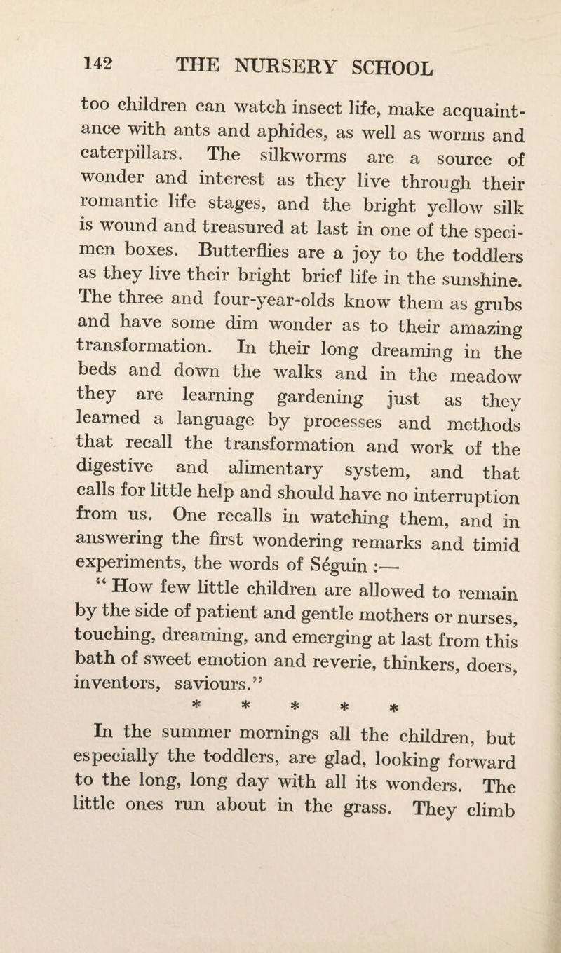 too children can watch insect life, make acquaint¬ ance with ants and aphides, as well as worms and caterpillars. The silkworms are a source of wonder and interest as they live through their romantic life stages, and the bright yellow silk is wound and treasured at last in one of the speci¬ men boxes. Butterflies are a joy to the toddlers as they live their bright brief life in the sunshine. The three and four-year-olds know them as grubs and have some dim wonder as to their amazing transformation. In their long dreaming in the beds and down the walks and in the meadow they are learning gardening just as they learned a language by processes and methods that recall the transformation and work of the digestive and alimentary system, and that calls for little help and should have no interruption from us. One lecalls in watching them, and in answering the first wondering remarks and timid experiments, the words of Seguin :— 64 How few little children are allowed to remain by the side of patient and gentle mothers or nurses, touching, dreaming, and emerging at last from this bath of sweet emotion and reverie, thinkers, doers, inventors, saviours.” ***** In the summer mornings all the children, but especially the toddlers, are glad, looking forward to the long, long day with all its wonders. The little ones run about in the grass. They climb