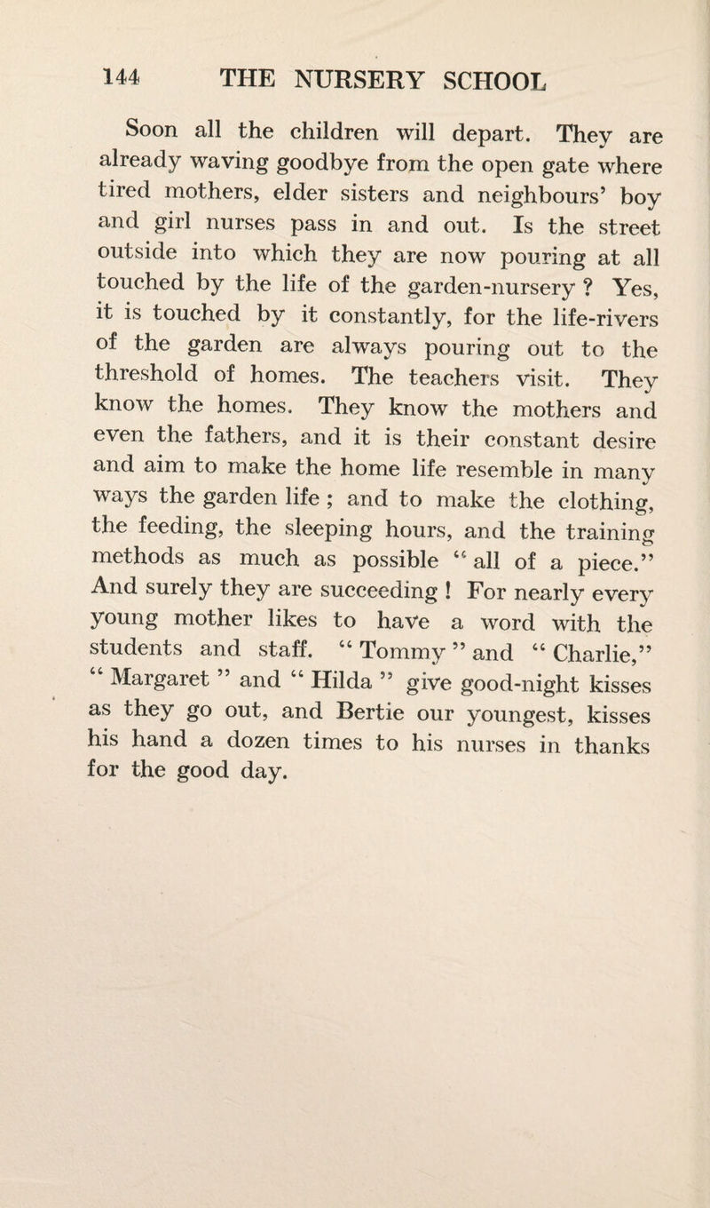 Soon all the children will depart. They are already waving goodbye from the open gate where tired mothers, elder sisters and neighbours’ boy and girl nurses pass in and out. Is the street outside into which they are now pouring at all touched by the life of the garden-nursery ? Yes, it is touched by it constantly, for the life-rivers of the garden are always pouring out to the threshold of homes. The teachers visit. They know the homes. They know the mothers and even the fathers, and it is their constant desire and aim to make the home life resemble in many ways the garden life ; and to make the clothing, the feeding, the sleeping hours, and the training methods as much as possible 44 all of a piece.” And surely they are succeeding ! For nearly every young mother likes to have a word with the students and staff. “ Tommy ” and 44 Charlie,” 44 Margaret ” and 44 Hilda ” give good-night kisses as they go out, and Bertie our youngest, kisses his hand a dozen times to his nurses in thanks for the good day.