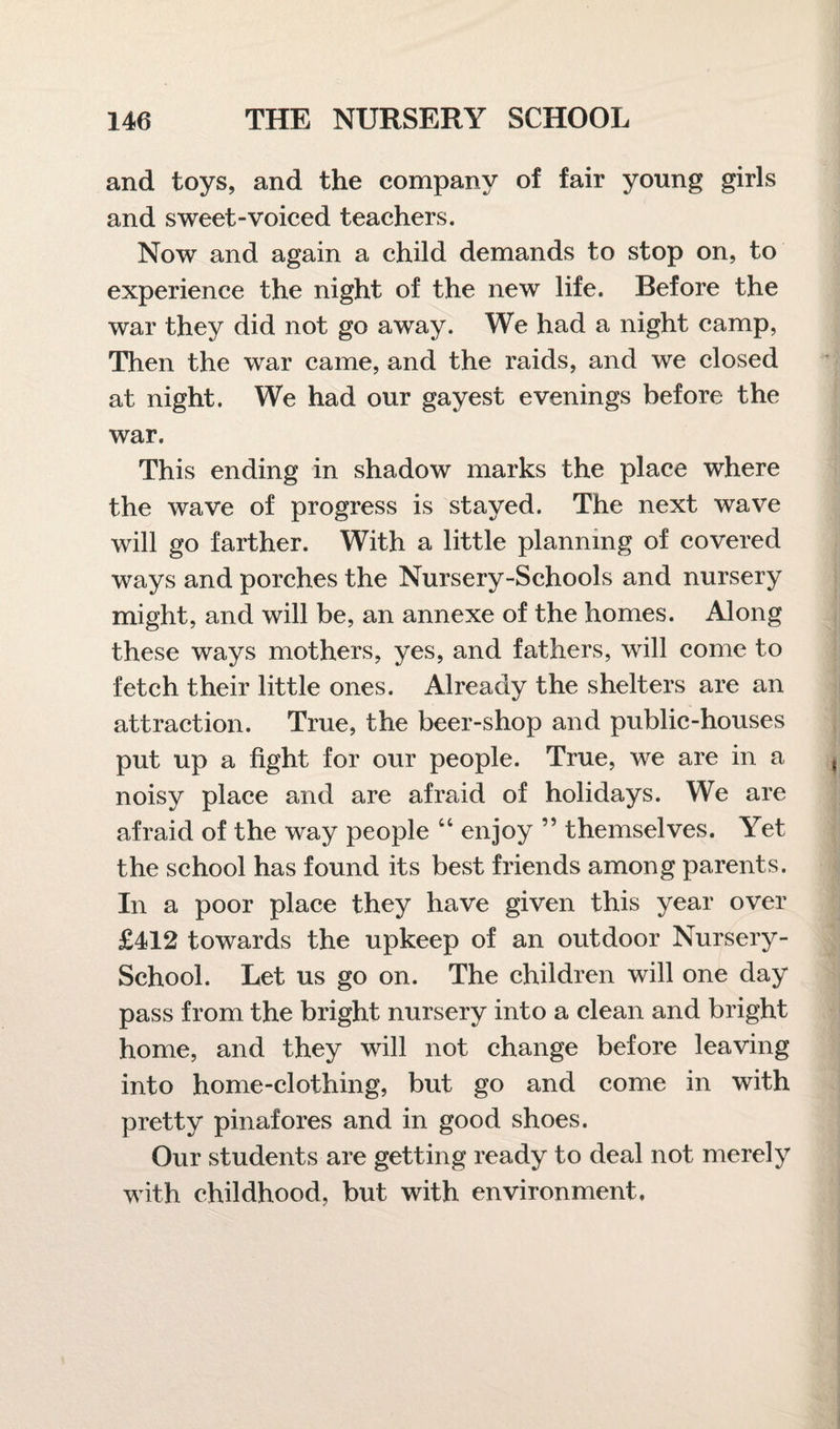 and toys, and the company of fair young girls and sweet-voiced teachers. Now and again a child demands to stop on, to experience the night of the new life. Before the war they did not go away. We had a night camp, Then the war came, and the raids, and we closed at night. We had our gayest evenings before the war. This ending in shadow marks the place where the wave of progress is stayed. The next wave will go farther. With a little planning of covered ways and porches the Nursery-Schools and nursery might, and will be, an annexe of the homes. Along these ways mothers, yes, and fathers, will come to fetch their little ones. Already the shelters are an attraction. True, the beer-shop and public-houses put up a fight for our people. True, we are in a noisy place and are afraid of holidays. We are afraid of the way people “ enjoy ” themselves. Yet the school has found its best friends among parents. In a poor place they have given this year over £412 towards the upkeep of an outdoor Nursery- School. Let us go on. The children will one day pass from the bright nursery into a clean and bright home, and they will not change before leaving into home-clothing, but go and come in with pretty pinafores and in good shoes. Our students are getting ready to deal not merely with childhood, but with environment.