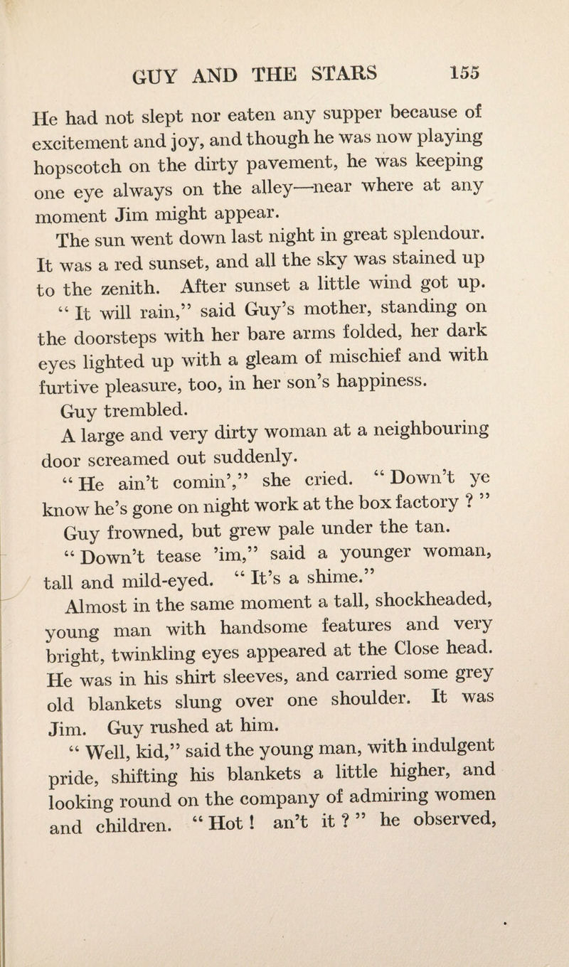 He had not slept nor eaten any supper because of excitement and joy, and though he was now playing hopscotch on the dirty pavement, he was keeping one eye always on the alley—near where at any moment Jim might appear. The sun went down last night in great splendoui. It was a red sunset, and all the sky was stained up to the zenith. After sunset a little wind got up. “ It will rain,” said Guy’s mother, standing on the doorsteps with her bare arms folded, hex dai’k eyes lighted up with a gleam of mischief and with furtive pleasure, too, in her son’s happiness. Guy trembled. A large and very dirty woman at a neighbouxing door screamed out suddenly. 44 He ain’t cornin’,” she cried. “ Down’t ye know he’s gone on night work at the box factoiy ? Guy frowned, but grew pale under the tan. 44 Down’t tease ’im,” said a younger woman, tall and mild-eyed. “ It’s a shime.” Almost in the same moment a tall, shockheaded, young man with handsome features and very bright, twinkling eyes appeared at the Close head. He was in his shirt sleeves, and carried some grey old blankets slung over one shoulder. It was Jim. Guy rushed at him. 44 Well, kid,” said the young man, with indulgent pride, shifting his blankets a little higher, and looking round on the company of admiring women and children. “ Hot ! an’t it?” he observed,