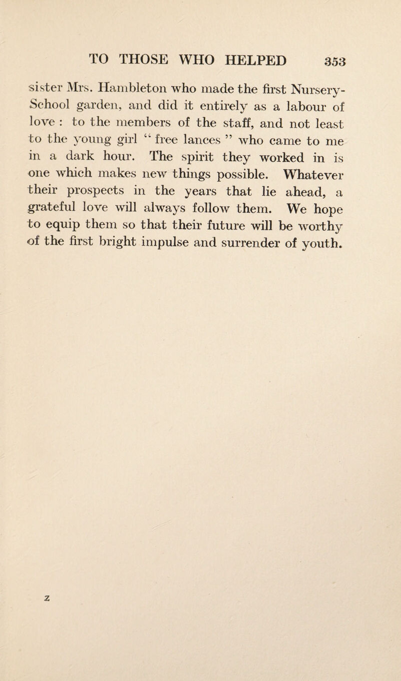 sister Mrs. Hambleton who made the first Nursery- School garden, and did it entirely as a labour of love : to the members of the staff, and not least to the young girl “ free lances ” who came to me in a dark hour. The spirit they worked in is one which makes new things possible. Whatever their prospects in the years that lie ahead, a grateful love will always follow them. We hope to equip them so that their future will be worthy of the first bright impulse and surrender of youth.
