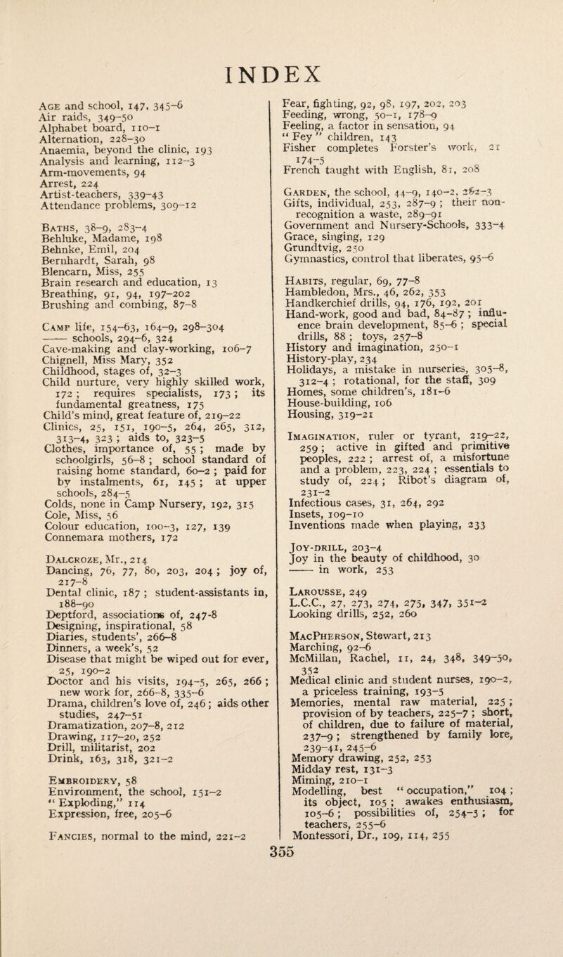 INDEX Age and school, 147, 345-6 Air raids, 349-50 Alphabet board, 110-1 Alternation, 228-30 Anaemia, beyond the clinic, 193 Analysis and learning, 112-3 Arm-movements, 94 Arrest, 224 Artist-teachers, 339-43 Attendance problems, 309-12 Baths, 38-9* 283-4 Behluke, Madame, 198 Behnke, Emil, 204 Bernhardt, Sarah, 98 Blencarn, Miss, 255 Brain research and education, 13 Breathing, 91, 94, 197-202 Brushing and combing, 87-8 Camp life, 154-63, 164-9, 298-304 - schools, 294-6, 324 Cave-making and clay-working, 106-7 Chignell, Miss Mary, 352 Childhood, stages of, 32-3 Child nurture, very highly skilled work, 172 ; requires specialists, 173 ; its fundamental greatness, 175 Child’s mind, great feature of, 219-22 Clinics, 25, 151, 190-5, 264, 265, 312, 313-4, 323 ; aids to, 323-5 Clothes, importance of, 55 ; made by schoolgirls, 56-8 ; school standard of raising home standard, 60-2 ; paid for by instalments, 61, 145 ; at upper schools, 284-5 Colds, none in Camp Nursery, 192, 315 Cole, Miss, 56 Colour education, 100-3, 127, 139 Connemara mothers, 172 Dalcroze, Mr., 214 Dancing, 76, 77, 80, 203, 204 ; joy of, 217-8 Dental clinic, 187 ; student-assistants in, 188-90 Deptford, associations of, 247-8 Designing, inspirational, 58 Diaries, students’, 266-8 Dinners, a week’s, 52 Disease that might be wiped out for ever, 25, 190-2 Doctor and his visits, 194-5, 265, 266 ; new work for, 266-8, 335-6 Drama, children's love of, 246 ; aids other studies, 247-51 Dramatization, 207-8, 212 Drawing, 117-20, 252 Drill, militarist, 202 Drink, 163, 318, 321-2 Embroidery, 58 Environment, the school, 151-2 “ Exploding,” 114 Expression, free, 205-6 Fancies, normal to the mind, 221-2 Fear, fighting, 92, 98, 197, 202, 203 Feeding, wrong, 50-1, 178-9 Feeling, a factor in sensation, 94 “ Fey ” children, 143 Fisher completes Forster’s work, 21 174-5 French taught with English, 81, 208 Garden, the school, 44-9, 140-2, 2S2-3 Gifts, individual, 253, 287-9 ; their non- recognition a waste, 289-91 Government and Nursery-Schools, 333-4 Grace, singing, 129 Grundtvig, 250 Gymnastics, control that liberates, 95-6 Habits, regular, 69, 77-8 Hambledon, Mrs., 46, 262, 353 Handkerchief drills, 94, 176, 192, 2or Hand-work, good and bad, 84-87 ; influ¬ ence brain development, 85-6 ; special drills, 88 ; toys, 257-8 History and imagination, 250-1 History-play, 234 Holidays, a mistake in nurseries, 305-8, 312-4 ; rotational, for the staff, 309 Homes, some children's, 181-6 House-building, 106 Housing, 319-21 Imagination, ruler or tyrant, 219-22, 259; active in gifted and primitive peoples, 222 ; arrest of, a misfortune and a problem, 223, 224 ; essentials to study of, 224; Ribot’s diagram of, 231-2 Infectious cases, 31, 264, 292 Insets, 109-10 Inventions made when playing, 233 Joy-drill, 203-4 Joy in the beauty of childhood, 30 - in work, 253 Larousse, 249 L.C.C., 27, 273, 274, 275, 347, 351-2 Looking drills, 252, 260 MacPherson, Stewart, 213 Marching, 92-6 McMillan, Rachel, xi, 24, 348, 349-50, 352 Medical clinic and student nurses, 190-2, a priceless training, 193-5 Memories, mental raw material, 225 ; provision of by teachers, 225-7 ; short, of children, due to failure of material, 237-9 ; strengthened by family lore, 239-4G 245-6 Memory drawing, 252, 253 Midday rest, 131-3 Miming, 210-1 Modelling, best “ occupation,” 104; its object, 105 ; awakes enthusiasm, 105-6; possibilities of, 254-3 ; for teachers, 255-6 Montessori, Dr., 109, 114, 255