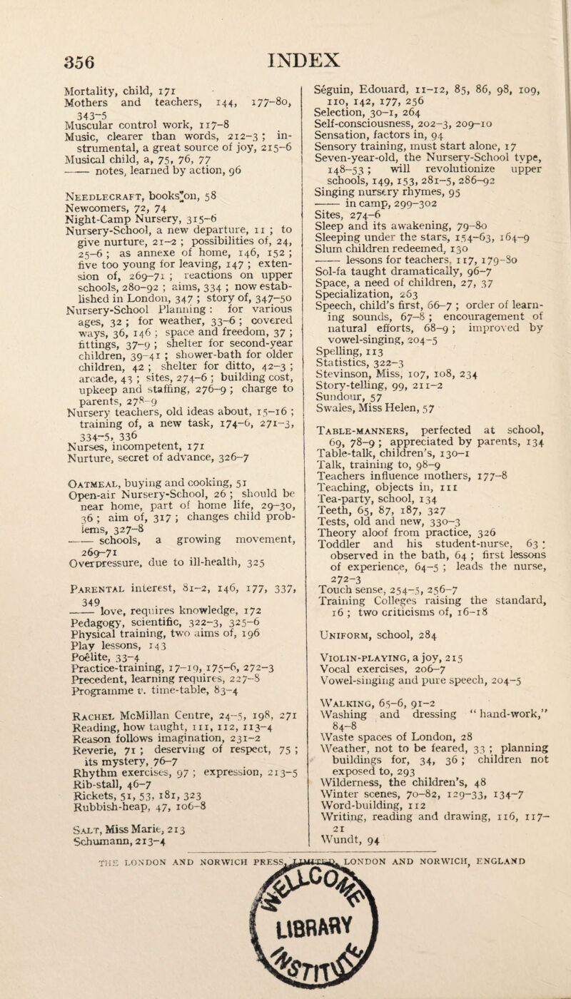 Mortality, child, 171 Mothers and teachers, 144, 177-80, 343-5 Muscular control work, 117-8 Music, clearer than words, 212-3 1 in¬ strumental, a great source of joy, 2x5-6 Musical child, a, 75, 76, 77 —•— notes, learned by action, 96 Needlecraft, books’on, 58 Newcomers, 72, 74 Night-Camp Nursery, 315-6 Nursery-School, a new departure, 11 ; to give nurture, 21-2 ; possibilities of, 24, 25-6 ; as annexe of home, 146, 152 ; five too young for leaving, 147 ; exten¬ sion of, 269-71 ; reactions on upper schools, 280-92 ; aims, 334 ; now estab¬ lished in London, 347 ; story of, 347-50 Nursery-School Planning : for various ages, 32 ; for weather, 33-6 ; covered ways, 36, 146 ; space and freedom, 37 ; fittings, 37-9 ; shelter for second-year children, 39-41 ; shower-bath for older children, 42 ; shelter for ditto, 42-3 ; arcade, 43 ; sites, 274-6 ; building cost, upkeep and staffing, 276-9 ; charge to parents, 278-9 Nursery teachers, old ideas about, 15-16 ; training of, a new task, 174-6, 271-3, 334—5, 336 Nurses, incompetent, 171 Nurture, secret of advance, 326-7 Oatmeal, buying and cooking, 51 Open-air Nursery-School, 26 ; should be near home, part of home life, 29-30, 36 ; aim of, 317 ; changes child prob¬ lems, 327-8 —— schools, a growing movement, 269-71 Overpressure, due to ill-health, 325 Parental interest, 81-2, 146, 177, 337, 349 - love, requires knowledge, 172 Pedagogy, scientific, 322-3, 325-6 Physical training, two aims of, 196 Play lessons, 143 Poelite, 33-4 Practice-training, 17-19, i75“6, 272-3 Precedent, learning requires, 227-8 Programme v. time-table, 83-4 Rachel McMillan Centre, 24-5, 198, 27T Reading, how taught, rn, 112, 113-4 Reason follows imagination, 231-2 Reverie, 71 deserving of respect, 75 ; its mystery, 76-7 Rhythm exercises, 97 ; expression, 213-5 Rib-stall, 46-7 Rickets, 51, 53, 181, 323 Rubbish-heap, 47, 106-8 Salt, Miss Marie, 213 Schumann, 213-4 Seguin, Edouard, 11-12, 85, 86, 98, 109, no, 142, 177, 256 Selection, 30-1, 264 Self-consciousness, 202-3, 209-10 Sensation, factors in, 94 Sensory training, must start alone, 17 Seven-year-old, the Nursery-School type, 148-53; will revolutionize upper schools, 149, 153, 281-5, 286-92 Singing nursery rhymes, 95 - in camp, 299-302 Sites, 274-6 Sleep and its awakening, 79-80 Sleeping under the stars, 154-63, 164-9 Slum children redeemed. 150 - lessons for teachers, 117, 179-80 Sol-fa taught dramatically, 96-7 Space, a need of children, 27, 37 Specialization, 263 Speech, child’s first, 66-7 ; order of learn¬ ing sounds, 67-8 ; encouragement of natural efforts, 68-9 ; improved by vowel-singing, 204-5 Spelling, 113 Statistics, 322-3 Stevinson, Miss, 107, 108, 234 Story-telling, 99, 211-2 Sundour, 57 Swales, Miss Helen, 57 Table-manners, perfected at school, 69, 78-9 ; appreciated by parents, 134 Table-talk, children’s, 130-1 Talk, training to, 98-9 Teachers influence mothers, 177-8 Teaching, objects in, 111 Tea-party, school, 134 Teeth, 65, 87, 187, 327 Tests, old and new, 330-3 Theory aloof from practice, 326 Toddler and his student-nurse, 63 • observed in the bath, 64 ; first lessons of experience, 64-5 ; leads the nurse, 272-3 Touch sense, 254-5, 256-7 Training Colleges raising the standard, 16 ; two criticisms of, 16-18 Uniform, school, 284 Violin-playing, a joy, 215 Vocal exercises, 206-7 Vowel-singing and pure speech, 204-5 Walking, 65-6, 91-2 Washing and dressing “ hand-work,” 84-8 Waste spaces of London, 28 Weather, not to be feared, 33 ; planning buildings for, 34, 36; children not exposed to, 293 Wilderness, the children’s, 48 Winter scenes, 70-82, 129-33, 134-7 Word-building, 112 Writing, reading and drawing, 116, 117- 21 Wundt, 94 THE LONDON AND NORWICH PRESS^L^iilTa^L LONDON AND NORWICH ENGLAND LIBRARY