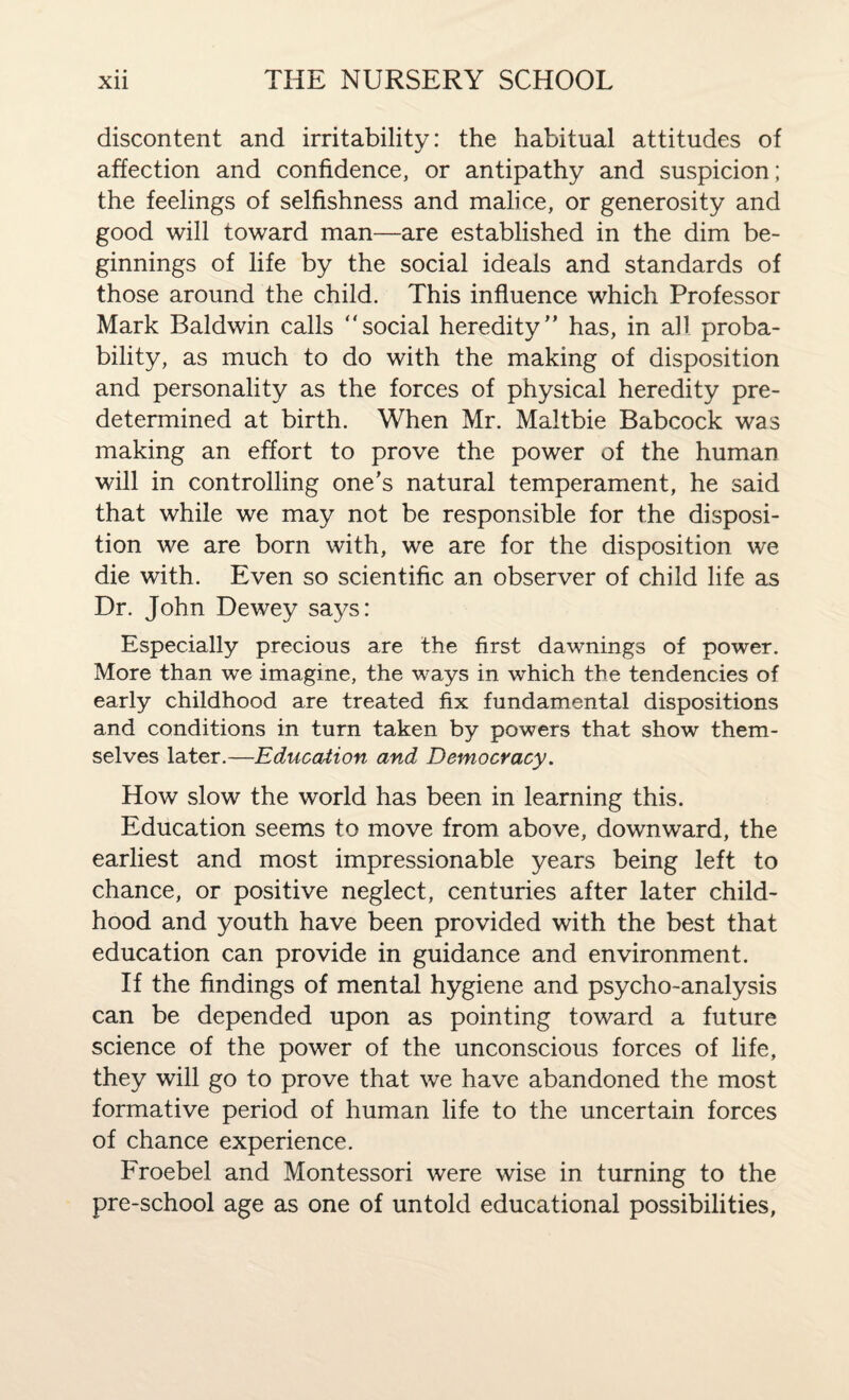 discontent and irritability: the habitual attitudes of affection and confidence, or antipathy and suspicion; the feelings of selfishness and malice, or generosity and good will toward man—are established in the dim be¬ ginnings of life by the social ideals and standards of those around the child. This influence which Professor Mark Baldwin calls “social heredity” has, in all proba¬ bility, as much to do with the making of disposition and personality as the forces of physical heredity pre¬ determined at birth. When Mr. Maltbie Babcock was making an effort to prove the power of the human will in controlling one’s natural temperament, he said that while we may not be responsible for the disposi¬ tion we are born with, we are for the disposition we die with. Even so scientific an observer of child life as Dr. John Dewey says: Especially precious are the first dawnings of power. More than we imagine, the ways in which the tendencies of early childhood are treated fix fundamental dispositions and conditions in turn taken by powers that show them¬ selves later.—Education and Democracy. How slow the world has been in learning this. Education seems to move from above, downward, the earliest and most impressionable years being left to chance, or positive neglect, centuries after later child¬ hood and youth have been provided with the best that education can provide in guidance and environment. If the findings of mental hygiene and psycho-analysis can be depended upon as pointing toward a future science of the power of the unconscious forces of life, they will go to prove that we have abandoned the most formative period of human life to the uncertain forces of chance experience. Froebel and Montessori were wise in turning to the pre-school age as one of untold educational possibilities,