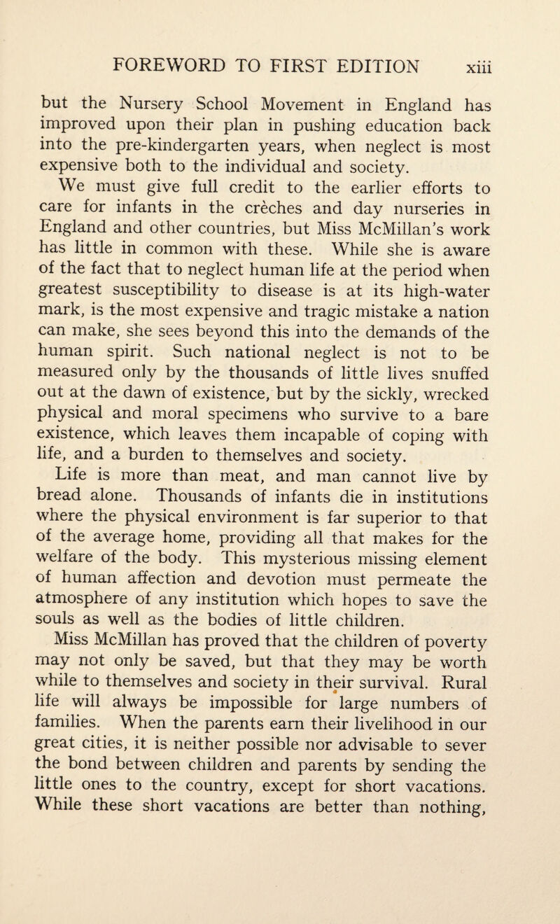 but the Nursery School Movement in England has improved upon their plan in pushing education back into the pre-kindergarten years, when neglect is most expensive both to the individual and society. We must give full credit to the earlier efforts to care for infants in the creches and day nurseries in England and other countries, but Miss McMillan’s work has little in common with these. While she is aware of the fact that to neglect human life at the period when greatest susceptibility to disease is at its high-water mark, is the most expensive and tragic mistake a nation can make, she sees beyond this into the demands of the human spirit. Such national neglect is not to be measured only by the thousands of little lives snuffed out at the dawn of existence, but by the sickly, wrecked physical and moral specimens who survive to a bare existence, which leaves them incapable of coping with life, and a burden to themselves and society. Life is more than meat, and man cannot live by bread alone. Thousands of infants die in institutions where the physical environment is far superior to that of the average home, providing all that makes for the welfare of the body. This mysterious missing element of human affection and devotion must permeate the atmosphere of any institution which hopes to save the souls as well as the bodies of little children. Miss McMillan has proved that the children of poverty may not only be saved, but that they may be worth while to themselves and society in their survival. Rural life will always be impossible for large numbers of families. When the parents earn their livelihood in our great cities, it is neither possible nor advisable to sever the bond between children and parents by sending the little ones to the country, except for short vacations. While these short vacations are better than nothing,