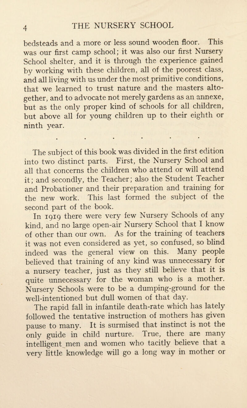bedsteads and a more or less sound wooden floor. This was our first camp school; it was also our first Nursery School shelter, and it is through the experience gained by working with these children, all of the poorest class, and all living with us under the most primitive conditions, that we learned to trust nature and the masters alto¬ gether, and to advocate not merely gardens as an annexe, but as the only proper kind of schools for all children, but above all for young children up to their eighth or ninth year. The subject of this book was divided in the first edition into two distinct parts. First, the Nursery School and all that concerns the children who attend or will attend it; and secondly, the Teacher; also the Student Teacher and Probationer and their preparation and training for the new work. This last formed the subject of the second part of the book. In 1919 there were very few Nursery Schools of any kind, and no large open-air Nursery School that I know of other than our own. As for the training of teachers it was not even considered as yet, so confused, so blind indeed was the general view on this. Many people believed that training of any kind was unnecessary for a nursery teacher, just as they still believe that it is quite unnecessary for the woman who is a mother. Nursery Schools were to be a dumping-ground for the well-intentioned but dull women of that day. The rapid fall in infantile death-rate which has lately followed the tentative instruction of mothers has given pause to many. It is surmised that instinct is not the only guide in child nurture. True, there are many intelligent men and women who tacitly believe that a very little knowledge will go a long way in mother or