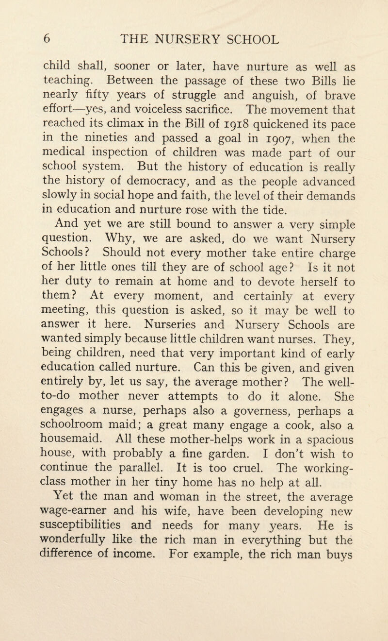 child shall, sooner or later, have nurture as well as teaching. Between the passage of these two Bills lie nearly fifty years of struggle and anguish, of brave effort—yes, and voiceless sacrifice. The movement that reached its climax in the Bill of 1918 quickened its pace in the nineties and passed a goal in 1907, when the medical inspection of children was made part of our school system. But the history of education is really the history of democracy, and as the people advanced slowly in social hope and faith, the level of their demands in education and nurture rose with the tide. And yet we are still bound to answer a very simple question. Why, we are asked, do we want Nursery Schools? Should not every mother take entire charge of her little ones till they are of school age? Is it not her duty to remain at home and to devote herself to them? At every moment, and certainly at every meeting, this question is asked, so it may be well to answer it here. Nurseries and Nursery Schools are wanted simply because little children want nurses. They, being children, need that very important kind of early education called nurture. Can this be given, and given entirely by, let us say, the average mother? The well- to-do mother never attempts to do it alone. She engages a nurse, perhaps also a governess, perhaps a schoolroom maid; a great many engage a cook, also a housemaid. All these mother-helps work in a spacious house, with probably a fine garden. I don't wish to continue the parallel. It is too cruel. The working- class mother in her tiny home has no help at all. Yet the man and woman in the street, the average wage-earner and his wife, have been developing new susceptibilities and needs for many years. He is wonderfully like the rich man in everything but the difference of income. For example, the rich man buys