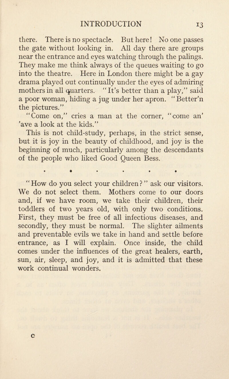 there. There is no spectacle. But here! No one passes the gate without looking in. All day there are groups near the entrance and eyes watching through the palings. They make me think always of the queues waiting to go into the theatre. Here in London there might be a gay drama played out continually under the eyes of admiring mothers in all quarters. “It’s better than a play/’ said a poor woman, hiding a jug under her apron. “Better'n the pictures.” “Come on,” cries a man at the corner, “come an’ ’ave a look at the kids.” This is not child-study, perhaps, in the strict sense, but it is joy in the beauty of childhood, and joy is the beginning of much, particularly among the descendants of the people who liked Good Queen Bess. • ••••• “How do you select your children? ” ask our visitors. We do not select them. Mothers come to our doors and, if we have room, we take their children, their toddlers of two years old, with only two conditions. First, they must be free of all infectious diseases, and secondly, they must be normal. The slighter ailments and preventable evils we take in hand and settle before entrance, as I will explain. Once inside, the child comes under the influences of the great healers, earth, sun, air, sleep, and joy, and it is admitted that these work continual wonders. c