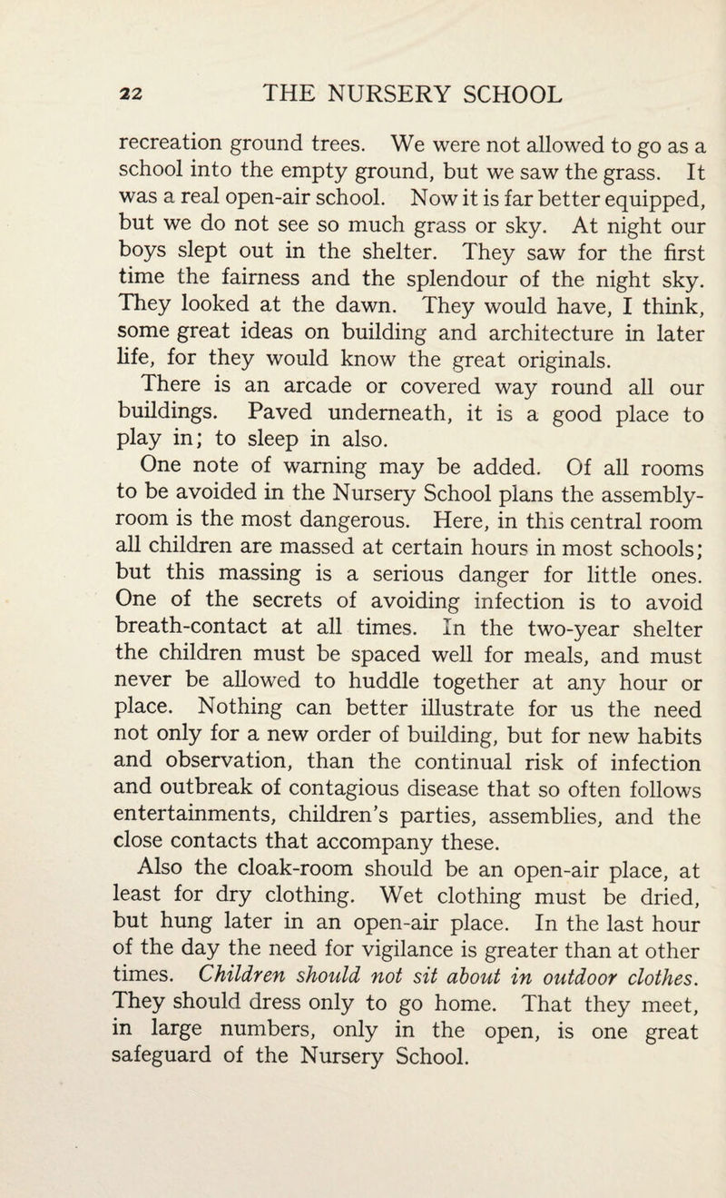 recreation ground trees. We were not allowed to go as a school into the empty ground, but we saw the grass. It was a real open-air school. Now it is far better equipped, but we do not see so much grass or sky. At night our boys slept out in the shelter. They saw for the first time the fairness and the splendour of the night sky. They looked at the dawn. They would have, I think, some great ideas on building and architecture in later life, for they would know the great originals. There is an arcade or covered way round all our buildings. Paved underneath, it is a good place to play in; to sleep in also. One note of warning may be added. Of all rooms to be avoided in the Nursery School plans the assembly- room is the most dangerous. Here, in this central room all children are massed at certain hours in most schools; but this massing is a serious danger for little ones. One of the secrets of avoiding infection is to avoid breath-contact at all times. In the two-year shelter the children must be spaced well for meals, and must never be allowed to huddle together at any hour or place. Nothing can better illustrate for us the need not only for a new order of building, but for new habits and observation, than the continual risk of infection and outbreak of contagious disease that so often follows entertainments, children’s parties, assemblies, and the close contacts that accompany these. Also the cloak-room should be an open-air place, at least for dry clothing. Wet clothing must be dried, but hung later in an open-air place. In the last hour of the day the need for vigilance is greater than at other times. Children should not sit about in outdoor clothes. They should dress only to go home. That they meet, in large numbers, only in the open, is one great safeguard of the Nursery School.
