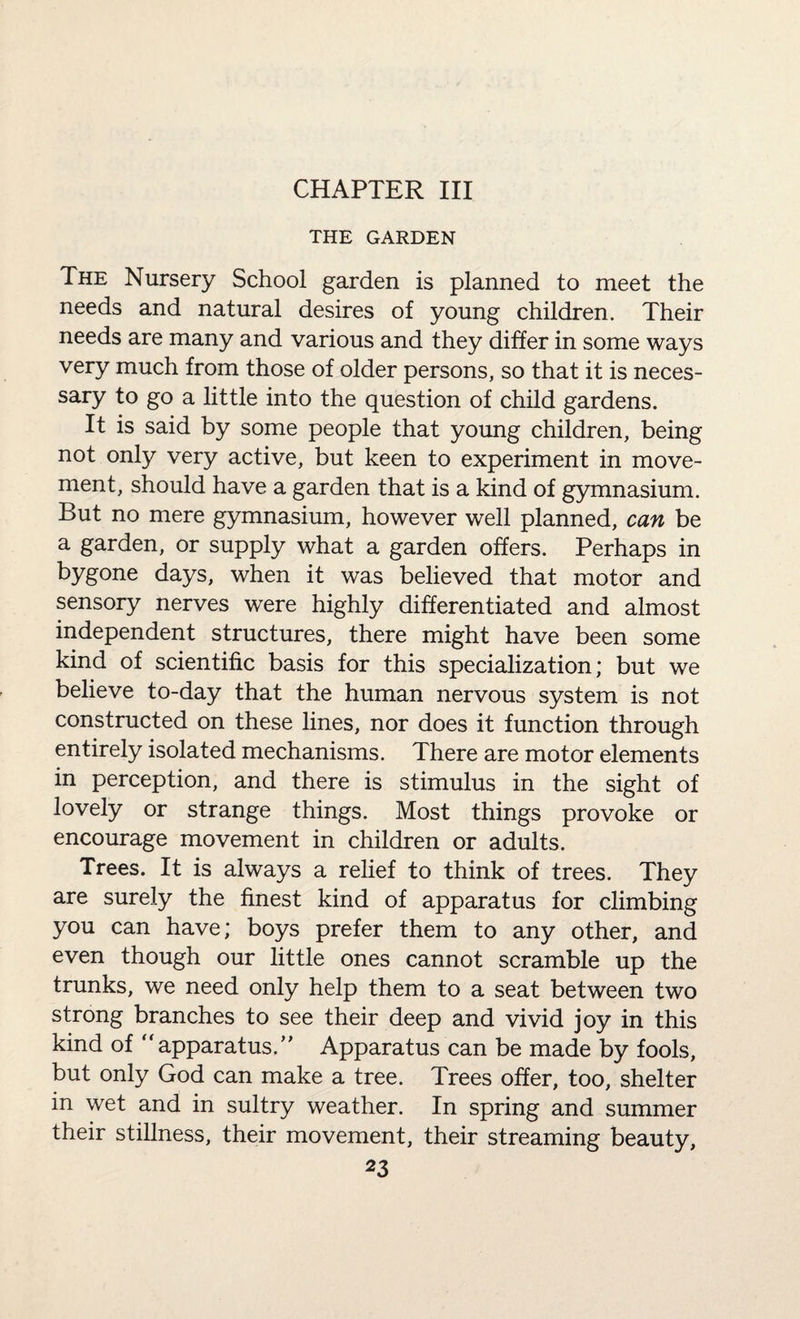 CHAPTER III THE GARDEN The Nursery School garden is planned to meet the needs and natural desires of young children. Their needs are many and various and they differ in some ways very much from those of older persons, so that it is neces¬ sary to go a little into the question of child gardens. It is said by some people that young children, being not only very active, but keen to experiment in move¬ ment, should have a garden that is a kind of gymnasium. But no mere gymnasium, however well planned, can be a garden, or supply what a garden offers. Perhaps in bygone days, when it was believed that motor and sensory nerves were highly differentiated and almost independent structures, there might have been some kind of scientific basis for this specialization; but we believe to-day that the human nervous system is not constructed on these lines, nor does it function through entirely isolated mechanisms. There are motor elements in perception, and there is stimulus in the sight of lovely or strange things. Most things provoke or encourage movement in children or adults. Trees. It is always a relief to think of trees. They are surely the finest kind of apparatus for climbing you can have; boys prefer them to any other, and even though our little ones cannot scramble up the trunks, we need only help them to a seat between two strong branches to see their deep and vivid joy in this kind of “apparatus/' Apparatus can be made by fools, but only God can make a tree. Trees offer, too, shelter in wet and in sultry weather. In spring and summer their stillness, their movement, their streaming beauty,