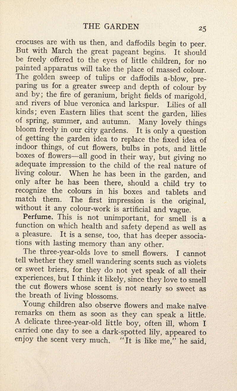 crocuses are with us then, and daffodils begin to peer. But with March the great pageant begins. It should be. freely offered to the eyes of little children, for no painted apparatus will take the place of massed colour. The golden sweep of tulips or daffodils a-blow, pre¬ paring us for a greater sweep and depth of colour by and by; the fire of geranium, bright fields of marigold, and rivers of blue veronica and larkspur. Lilies of all kinds; even Eastern lilies that scent the garden, lilies of spring, summer, and autumn. Many lovely things bloom freely in our city gardens. It is only a question of getting the garden idea to replace the fixed idea of indoor things, of cut flowers, bulbs in pots, and little boxes of flowers—all good in their way, but giving no adequate impression to the child of the real nature of living colour. When he has been in the garden, and only after he has been there, should a child try to recognize the colours in his boxes and tablets and match them. The first impression is the original, without it any colour-work is artificial and vague. Perfume. This is not unimportant, for smell is a function on which health and safety depend as well as a pleasure. It is a sense, too, that has deeper associa¬ tions with lasting memory than any other. The three-year-olds love to smell flowers. I cannot tell whether they smell wandering scents such as violets or sweet briers, for they do not yet speak of all their experiences, but I think it likely, since they love to smell the cut flowers whose scent is not nearly so sweet as the breath of living blossoms. Young children also observe flowers and make naive remarks on them as soon as they can speak a little. A delicate three-year-old little boy, often ill, whom I carried one day to see a dark-spotted lily, appeared to enjoy the scent very much, It is like me,” he said,