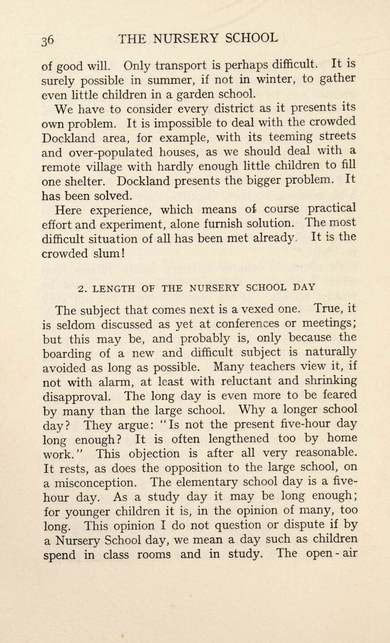 of good will. Only transport is perhaps difficult. It is surely possible in summer, if not in winter, to gather even little children in a garden school. We have to consider every district as it presents its own problem. It is impossible to deal with the crowded Dockland area, for example, with its teeming streets and over-populated houses, as we should deal with a remote village with hardly enough little children to fill one shelter. Dockland presents the bigger problem. It has been solved. Here experience, which means of course practical effort and experiment, alone furnish solution. The most difficult situation of all has been met already. It is the crowded slum! 2. LENGTH OF THE NURSERY SCHOOL DAY The subject that comes next is a vexed one. True, it is seldom discussed as yet at conferences or meetings; but this may be, and probably is, only because the boarding of a new and difficult subject is naturally avoided as long as possible. Many teachers view it, if not with alarm, at least with reluctant and shrinking disapproval. The long day is even more to be feared by many than the large school. Why a longer school day? They argue: “Is not the present five-hour day long enough? It is often lengthened too by home work. ” This objection is after all very reasonable. It rests, as does the opposition to the large school, on a misconception. The elementary school day is a five- hour day. As a study day it may be long enough; for younger children it is, in the opinion of many, too long. This opinion I do not question or dispute if by a Nursery School day, we mean a day such as children spend in class rooms and in study. The open - air