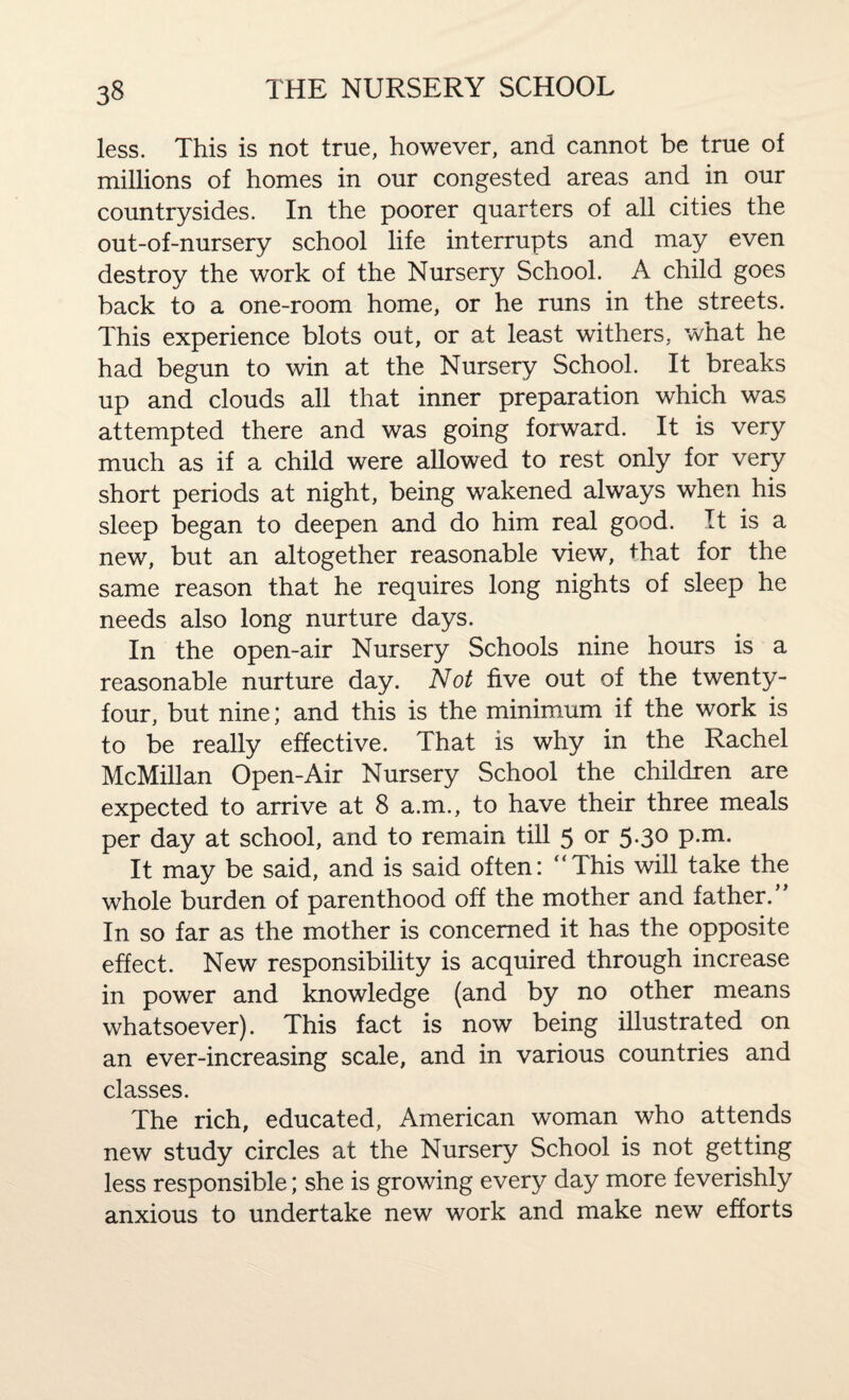 less. This is not true, however, and cannot be true of millions of homes in our congested areas and in our countrysides. In the poorer quarters of all cities the out-of-nursery school life interrupts and may even destroy the work of the Nursery School. A child goes back to a one-room home, or he runs in the streets. This experience blots out, or at least withers, what he had begun to win at the Nursery School. It breaks up and clouds all that inner preparation which was attempted there and was going forward. It is very much as if a child were allowed to rest only for very short periods at night, being wakened always when his sleep began to deepen and do him real good. It is a new, but an altogether reasonable view, that for the same reason that he requires long nights of sleep he needs also long nurture days. In the open-air Nursery Schools nine hours is a reasonable nurture day. Not five out of the twenty- four, but nine; and this is the minimum if the work is to be really effective. That is why in the Rachel McMillan Open-Air Nursery School the children are expected to arrive at 8 a.m., to have their three meals per day at school, and to remain till 5 or 5-3° P-m- It may be said, and is said often: “This will take the whole burden of parenthood off the mother and father.” In so far as the mother is concerned it has the opposite effect. New responsibility is acquired through increase in power and knowledge (and by no other means whatsoever). This fact is now being illustrated on an ever-increasing scale, and in various countries and classes. The rich, educated, American woman who attends new study circles at the Nursery School is not getting less responsible; she is growing every day more feverishly anxious to undertake new work and make new efforts