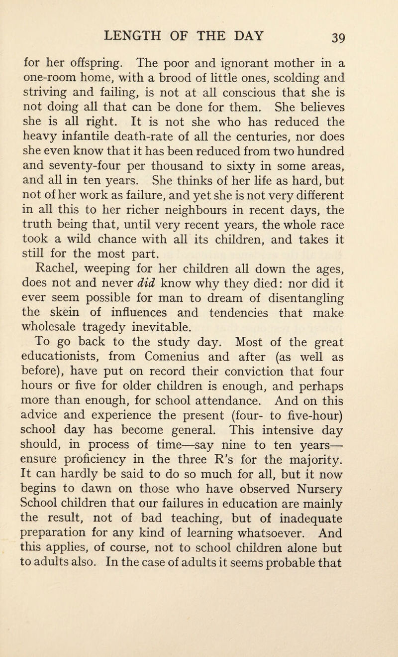 for her offspring. The poor and ignorant mother in a one-room home, with a brood of little ones, scolding and striving and failing, is not at all conscious that she is not doing all that can be done for them. She believes she is all right. It is not she who has reduced the heavy infantile death-rate of all the centuries, nor does she even know that it has been reduced from two hundred and seventy-four per thousand to sixty in some areas, and all in ten years. She thinks of her life as hard, but not of her work as failure, and yet she is not very different in all this to her richer neighbours in recent days, the truth being that, until very recent years, the whole race took a wild chance with all its children, and takes it still for the most part. Rachel, weeping for her children all down the ages, does not and never did know why they died: nor did it ever seem possible for man to dream of disentangling the skein of influences and tendencies that make wholesale tragedy inevitable. To go back to the study day. Most of the great educationists, from Comenius and after (as well as before), have put on record their conviction that four hours or five for older children is enough, and perhaps more than enough, for school attendance. And on this advice and experience the present (four- to five-hour) school day has become general. This intensive day should, in process of time—say nine to ten years—■ ensure proficiency in the three R’s for the majority. It can hardly be said to do so much for all, but it now begins to dawn on those who have observed Nursery School children that our failures in education are mainly the result, not of bad teaching, but of inadequate preparation for any kind of learning whatsoever. And this applies, of course, not to school children alone but to adults also. In the case of adults it seems probable that