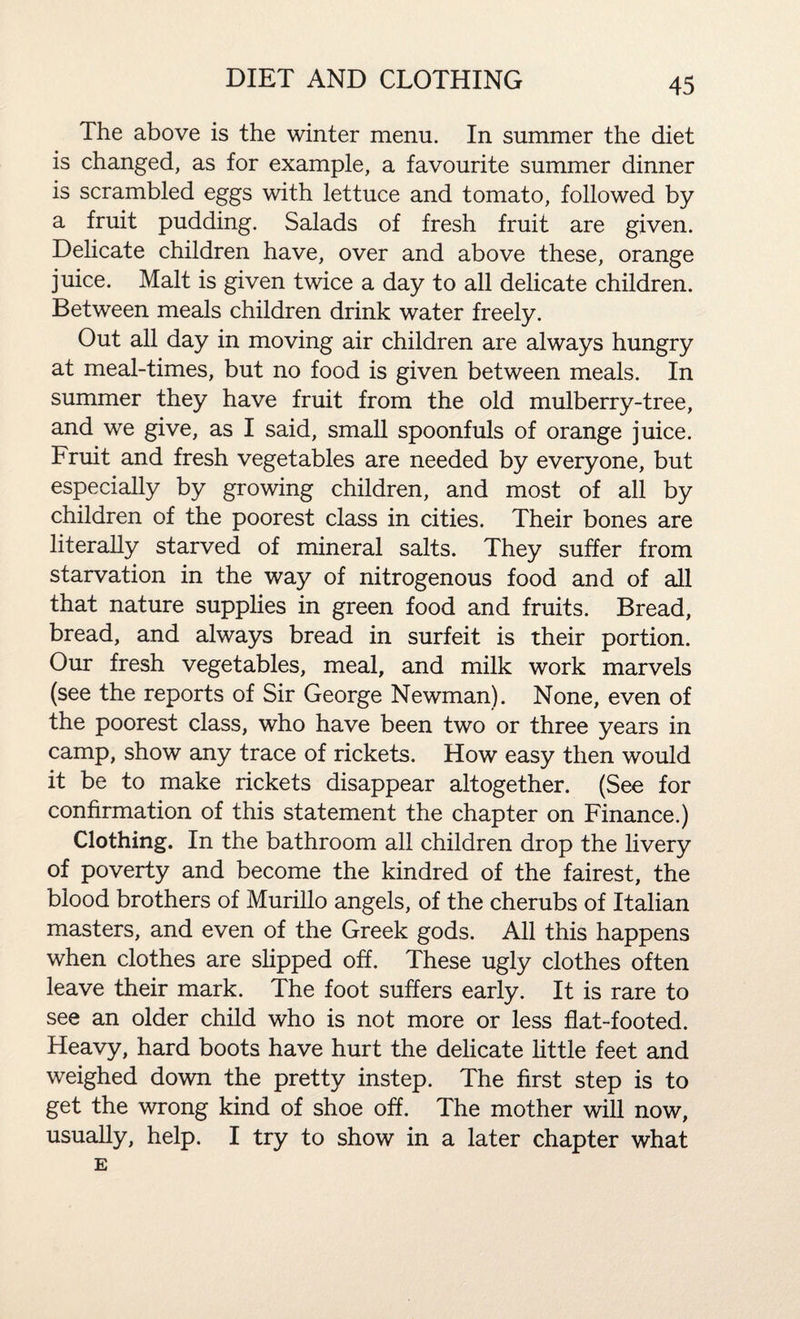 The above is the winter menu. In summer the diet is changed, as for example, a favourite summer dinner is scrambled eggs with lettuce and tomato, followed by a fruit pudding. Salads of fresh fruit are given. Delicate children have, over and above these, orange juice. Malt is given twice a day to all delicate children. Between meals children drink water freely. Out all day in moving air children are always hungry at meal-times, but no food is given between meals. In summer they have fruit from the old mulberry-tree, and we give, as I said, small spoonfuls of orange juice. Fruit and fresh vegetables are needed by everyone, but especially by growing children, and most of all by children of the poorest class in cities. Their bones are literally starved of mineral salts. They suffer from starvation in the way of nitrogenous food and of all that nature supplies in green food and fruits. Bread, bread, and always bread in surfeit is their portion. Our fresh vegetables, meal, and milk work marvels (see the reports of Sir George Newman). None, even of the poorest class, who have been two or three years in camp, show any trace of rickets. How easy then would it be to make rickets disappear altogether. (See for confirmation of this statement the chapter on Finance.) Clothing. In the bathroom all children drop the livery of poverty and become the kindred of the fairest, the blood brothers of Murillo angels, of the cherubs of Italian masters, and even of the Greek gods. All this happens when clothes are slipped off. These ugly clothes often leave their mark. The foot suffers early. It is rare to see an older child who is not more or less flat-footed. Heavy, hard boots have hurt the delicate little feet and weighed down the pretty instep. The first step is to get the wrong kind of shoe off. The mother will now, usually, help. I try to show in a later chapter what E