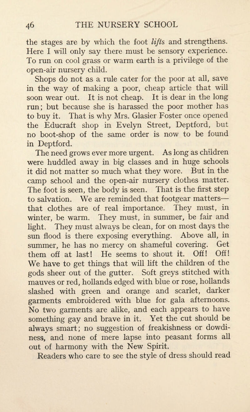 the stages are by which the foot lifts and strengthens. Here I will only say there must be sensory experience. To run on cool grass or warm earth is a privilege of the open-air nursery child. Shops do not as a rule cater for the poor at all, save in the way of making a poor, cheap article that will soon wear out. It is not cheap. It is dear in the long run; but because she is harassed the poor mother has to buy it. That is why Mrs. Glasier Foster once opened the Educraft shop in Evelyn Street, Deptford, but no boot-shop of the same order is now to be found in Deptford. The need grows ever more urgent. As long as children were huddled away in big classes and in huge schools it did not matter so much what they wore. But in the camp school and the open-air nursery clothes matter. The foot is seen, the body is seen. That is the first step to salvation. We are reminded that footgear matters— that clothes are of real importance. They must, in winter, be warm. They must, in summer, be fair and light. They must always be clean, for on most days the sun flood is there exposing everything. Above all, in summer, he has no mercy on shameful covering. Get them off at last! He seems to shout it. Off! Off! We have to get things that will lift the children of the gods sheer out of the gutter. Soft greys stitched with mauves or red, hollands edged with blue or rose, hollands slashed with green and orange and scarlet, darker garments embroidered with blue for gala afternoons. No two garments are alike, and each appears to have something gay and brave in it. Yet the cut should be always smart; no suggestion of freakishness or dowdi¬ ness, and none of mere lapse into peasant forms all out of harmony with the New Spirit. Readers who care to see the style of dress should read