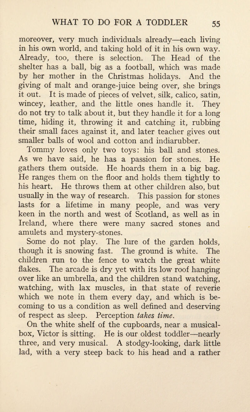 moreover, very much individuals already—each living in his own world, and taking hold of it in his own way. Already, too, there is selection. The Head of the shelter has a ball, big as a football, which was made by her mother in the Christmas holidays. And the giving of malt and orange-juice being over, she brings it out. It is made of pieces of velvet, silk, calico, satin, wincey, leather, and the little ones handle it. They do not try to talk about it, but they handle it for a long time, hiding it, throwing it and catching it, rubbing their small faces against it, and later teacher gives out smaller balls of wool and cotton and indiarubber. Tommy loves only two toys: his ball and stones. As we have said, he has a passion for stones. He gathers them outside. He hoards them in a big bag. He ranges them on the floor and holds them tightly to his heart. He throws them at other children also, but usually in the way of research. This passion for stones lasts for a lifetime in many people, and was very keen in the north and west of Scotland, as well as in Ireland, where there were many sacred stones and amulets and mystery-stones. Some do not play. The lure of the garden holds, though it is snowing fast. The ground is white. The children run to the fence to watch the great white flakes. The arcade is dry yet with its low roof hanging over like an umbrella, and the children stand watching, watching, with lax muscles, in that state of reverie which we note in them every day, and which is be¬ coming to us a condition as well defined and deserving of respect as sleep. Perception takes time. On the white shelf of the cupboards, near a musical- box, Victor is sitting. He is our oldest toddler—nearly three, and very musical. A stodgy-looking, dark little lad, with a very steep back to his head and a rather