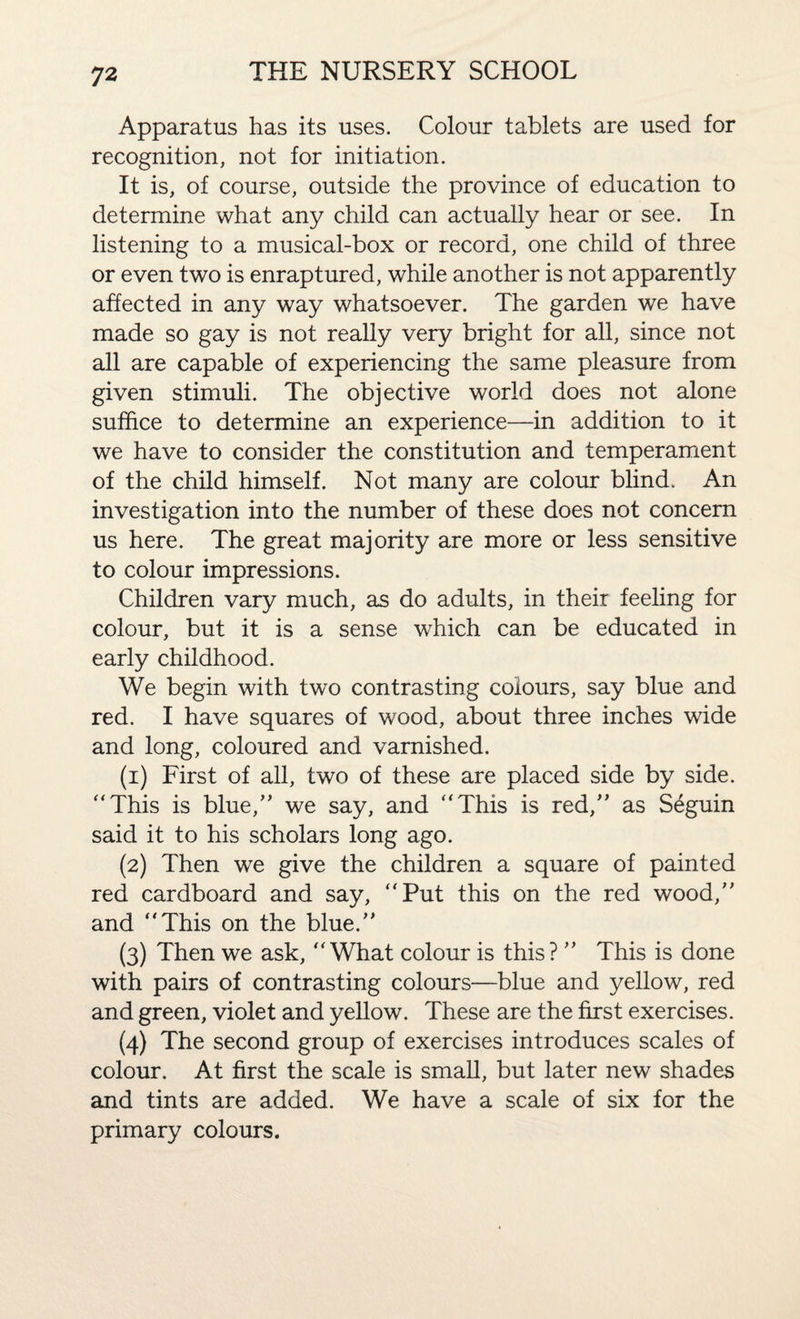 Apparatus has its uses. Colour tablets are used for recognition, not for initiation. It is, of course, outside the province of education to determine what any child can actually hear or see. In listening to a musical-box or record, one child of three or even two is enraptured, while another is not apparently affected in any way whatsoever. The garden we have made so gay is not really very bright for all, since not all are capable of experiencing the same pleasure from given stimuli. The objective world does not alone suffice to determine an experience—in addition to it we have to consider the constitution and temperament of the child himself. Not many are colour blind. An investigation into the number of these does not concern us here. The great majority are more or less sensitive to colour impressions. Children vary much, as do adults, in their feeling for colour, but it is a sense which can be educated in early childhood. We begin with two contrasting colours, say blue and red. I have squares of wood, about three inches wide and long, coloured and varnished. (1) First of all, two of these are placed side by side. “This is blue,” we say, and “This is red,” as Seguin said it to his scholars long ago. (2) Then we give the children a square of painted red cardboard and say, “Put this on the red wood,” and “This on the blue.” (3) Then we ask, “What colour is this? ” This is done with pairs of contrasting colours—blue and yellow, red and green, violet and yellow. These are the first exercises. (4) The second group of exercises introduces scales of colour. At first the scale is small, but later new shades and tints are added. We have a scale of six for the primary colours.