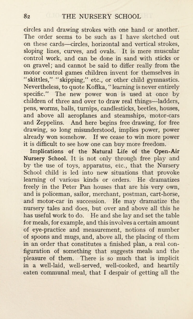 circles and drawing strokes with one hand or another. The order seems to be such as I have sketched out on these cards—circles, horizontal and vertical strokes, sloping lines, curves, and ovals. It is mere muscular control work, and can be done in sand with sticks or on gravel; and cannot be said to differ really from the motor control games children invent for themselves in “skittles/' “skipping, etc., or other child gymnastics. Nevertheless, to quote Koffka, “learning is never entirely specific. The new power won is used at once by children of three and over to draw real things—ladders, pens, worms, balls, turnips, candlesticks, beetles, houses, and above all aeroplanes and steamships, motor-cars and Zeppelins. And here begins free drawing, for free drawing, so long misunderstood, implies power, power already won somehow. If we cease to win more power it is difficult to see how one can buy more freedom. Implications of the Natural Life of the Open-Air Nursery School. It is not only through free play and by the use of toys, apparatus, etc., that the Nursery School child is led into new situations that provoke learning of various kinds or orders. He dramatizes freely in the Peter Pan houses that are his very own, and is policeman, sailor, merchant, postman, cart-horse, and motor-car in succession. He may dramatize the nursery tales and does, but over and above all this he has useful work to do. He and she lay and set the table for meals, for example, and this involves a certain amount of eye-practice and measurement, notions of number of spoons and mugs, and, above all, the placing of them in an order that constitutes a finished plan, a real con¬ figuration of something that suggests meals and the pleasure of them. There is so much that is implicit in a well-laid, well-served, well-cooked, and heartily eaten communal meal, that I despair of getting all the