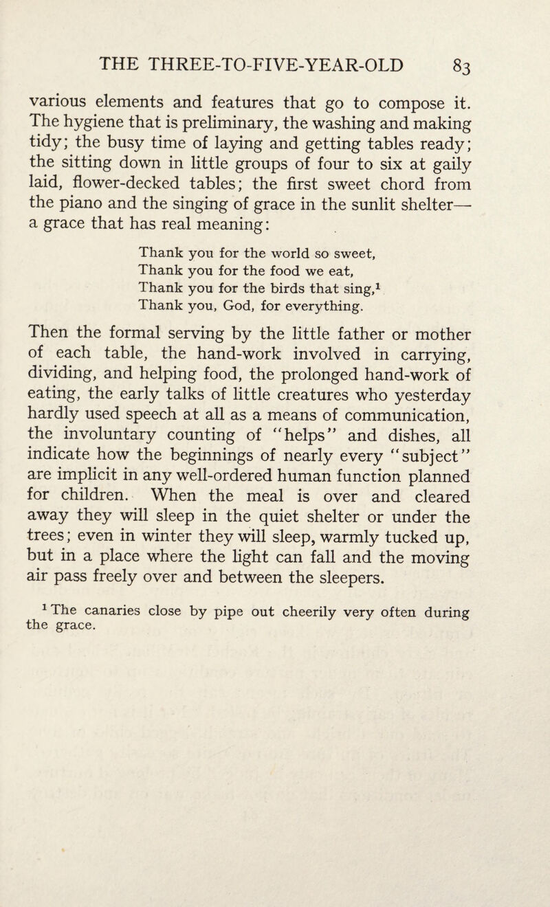 various elements and features that go to compose it. The hygiene that is preliminary, the washing and making tidy; the busy time of laying and getting tables ready; the sitting down in little groups of four to six at gaily laid, flower-decked tables; the first sweet chord from the piano and the singing of grace in the sunlit shelter— a grace that has real meaning: Thank you for the world so sweet. Thank you for the food we eat. Thank you for the birds that sing,1 Thank you, God, for everything. Then the formal serving by the little father or mother of each table, the hand-work involved in carrying, dividing, and helping food, the prolonged hand-work of eating, the early talks of little creatures who yesterday hardly used speech at all as a means of communication, the involuntary counting of “helps'’ and dishes, all indicate how the beginnings of nearly every “subject” are implicit in any well-ordered human function planned for children. When the meal is over and cleared away they will sleep in the quiet shelter or under the trees; even in winter they will sleep, warmly tucked up, but in a place where the light can fall and the moving air pass freely over and between the sleepers. 1 The canaries close by pipe out cheerily very often during the grace.