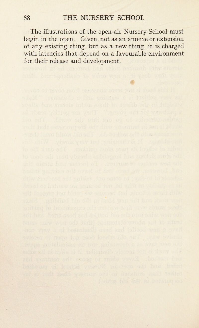 The illustrations of the open-air Nursery School must begin in the open. Given, not as an annexe or extension of any existing thing, but as a new thing, it is charged with latencies that depend on a favourable environment for their release and development.