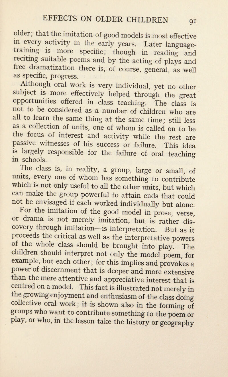 older, that the imitation of good models is most effective in every activity in the early years. Later language¬ training is more specific; though in reading and reciting suitable poems and by the acting of plays and free dramatization there is, of course, general, as well as specific, progress. Although oral work is very individual, yet no other subject is more effectively helped through the great opportunities offered in class teaching. The class is not to be considered as a number of children who are all to learn the same thing at the same time; still less as a collection of units, one of whom is called on to be the focus of interest and activity while the rest are passive witnesses of his success or failure. This idea is largely responsible for the failure of oral teaching in schools. The class is, in reality, a group, large or small, of units, every one of whom has something to contribute which is not only useful to all the other units, but which can make the group powerful to attain ends that could not be envisaged if each worked individually but alone. For the imitation of the good model in prose, verse, or drama is not merely imitation, but is rather dis¬ covery through imitation—is interpretation. But as it proceeds the critical as well as the interpretative powers of the whole class should be brought into play. The children should interpret not only the model poem, for example, but each other; for this implies and provokes a power of discernment that is deeper and more extensive than the mere attentive and appreciative interest that is centred on a model. This fact is illustrated not merely in the growing enjoyment and enthusiasm of the class doing collective oral work; it is shown also in the forming of groups who want to contribute something to the poem or play, or who, in the lesson take the history or geography