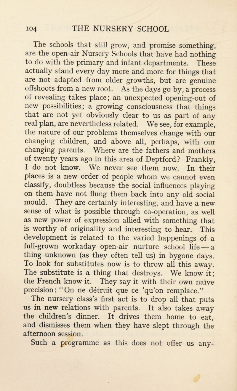 The schools that still grow, and promise something, are the open-air Nursery Schools that have had nothing to do with the primary and infant departments. These actually stand every day more and more for things that are not adapted from older growths, but are genuine offshoots from a new root. As the days go by, a process of revealing takes place; an unexpected opening-out of new possibilities; a growing consciousness that things that are not yet obviously clear to us as part of any real plan, are nevertheless related. We see, for example, the nature of our problems themselves change with our changing children, and above all, perhaps, with our changing parents. Where are the fathers and mothers of twenty years ago in this area of Deptford ? Frankly, I do not know. We never see them now. In their places is a new order of people whom we cannot even classify, doubtless because the social influences playing on them have not flung them back into any old social mould. They are certainly interesting, and have a new sense of what is possible through co-operation, as well as new power of expression allied with something that is worthy of originality and interesting to hear. This development is related to the varied happenings of a full-grown workaday open-air nurture school life — a thing unknown (as they often tell us) in bygone days. To look for substitutes now is to throw all this away. The substitute is a thing that destroys. We know it; the French know it. They say it with their own naive precision: “On ne detruit que ce ’qu’on remplace.” The nursery class’s first act is to drop all that puts us in new relations with parents. It also takes away the children's dinner. It drives them home to eat, and dismisses them when they have slept through the afternoon session. Such a programme as this does not offer us any-