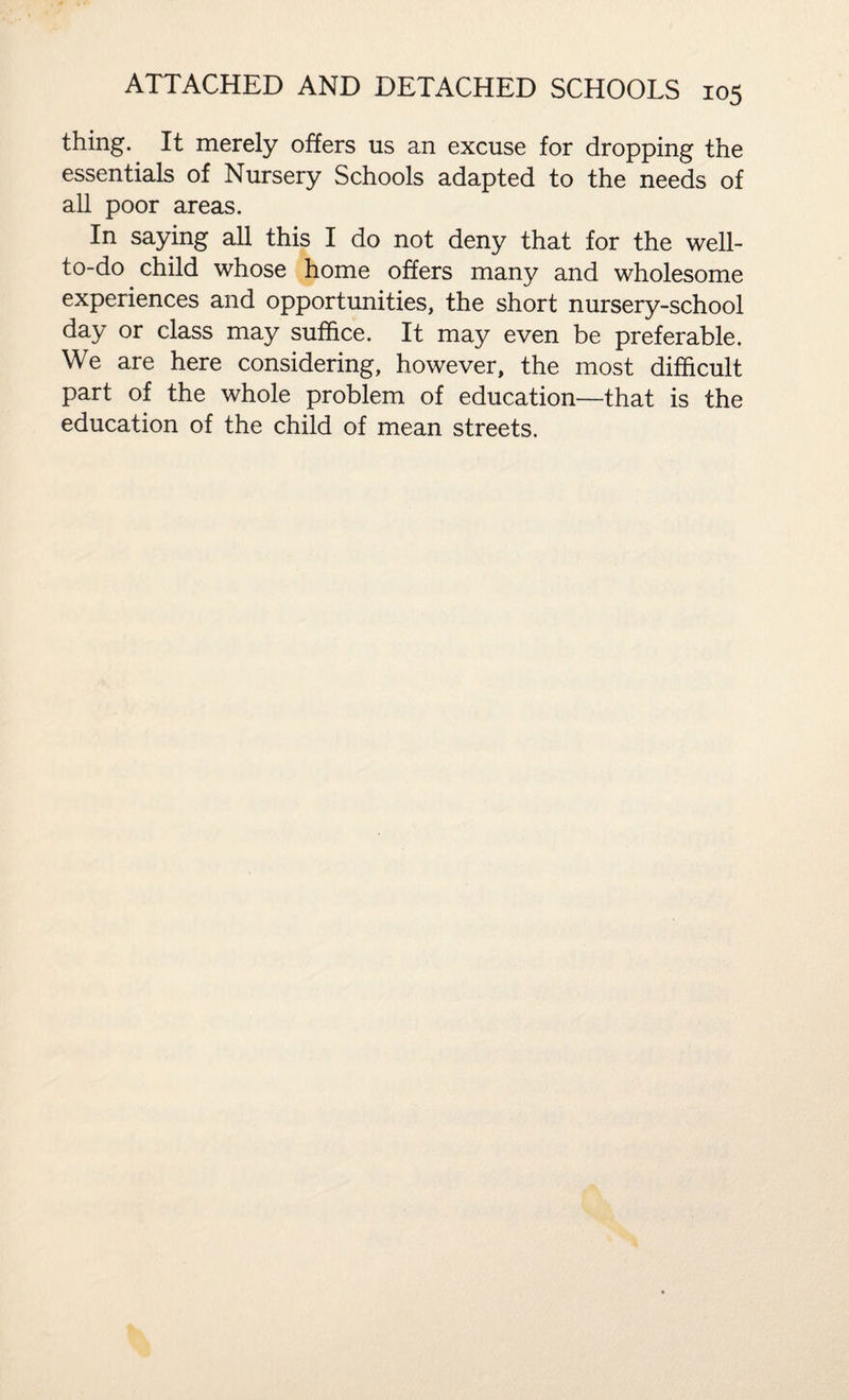 thing. It merely offers us an excuse for dropping the essentials of Nursery Schools adapted to the needs of all poor areas. In saying all this I do not deny that for the well- to-do child whose home offers many and wholesome experiences and opportunities, the short nursery-school day or class may suffice. It may even be preferable. We are here considering, however, the most difficult part of the whole problem of education—that is the education of the child of mean streets.