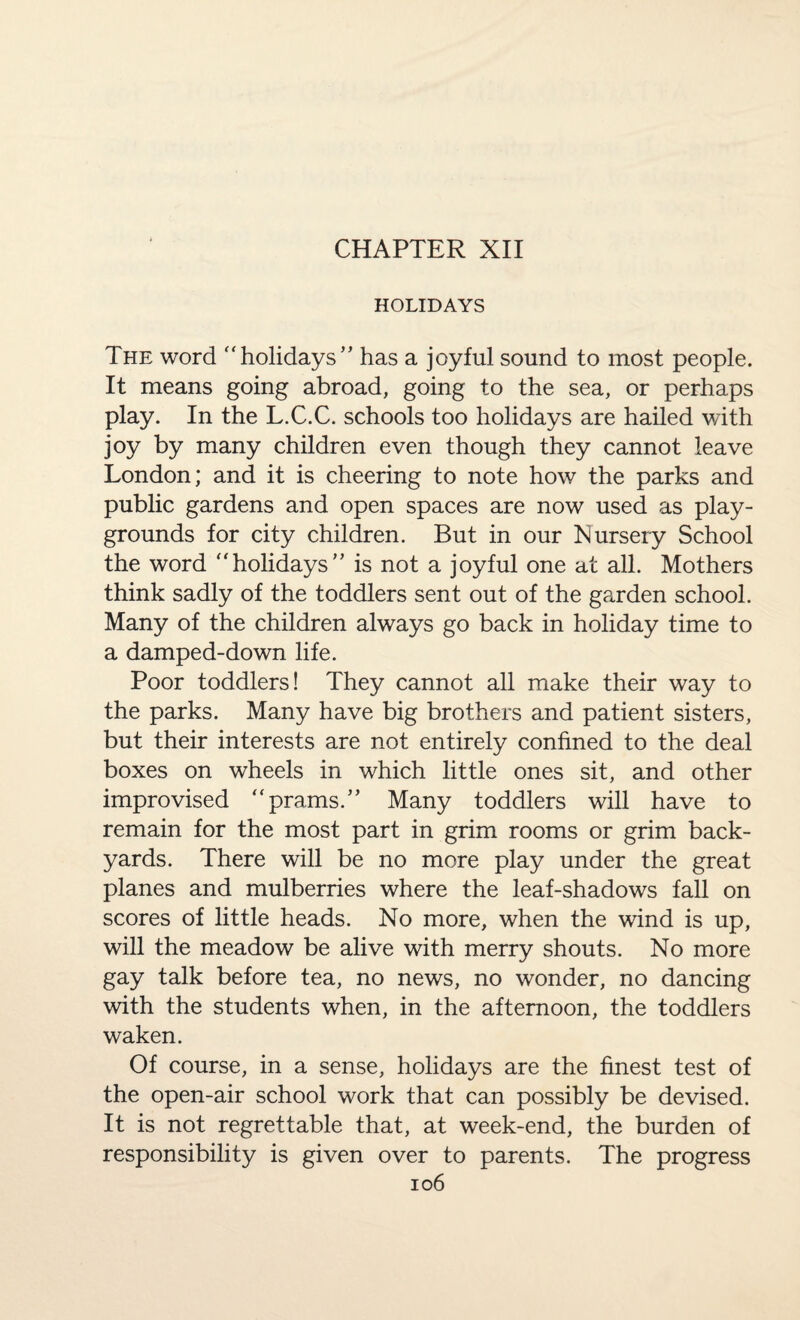 HOLIDAYS The word holidays’' has a joyful sound to most people. It means going abroad, going to the sea, or perhaps play. In the L.C.C. schools too holidays are hailed with joy by many children even though they cannot leave London; and it is cheering to note how the parks and public gardens and open spaces are now used as play¬ grounds for city children. But in our Nursery School the word holidays” is not a joyful one at all. Mothers think sadly of the toddlers sent out of the garden school. Many of the children always go back in holiday time to a damped-down life. Poor toddlers! They cannot all make their way to the parks. Many have big brothers and patient sisters, but their interests are not entirely confined to the deal boxes on wheels in which little ones sit, and other improvised prams.” Many toddlers will have to remain for the most part in grim rooms or grim back¬ yards. There will be no more play under the great planes and mulberries where the leaf-shadows fall on scores of little heads. No more, when the wind is up, will the meadow be alive with merry shouts. No more gay talk before tea, no news, no wonder, no dancing with the students when, in the afternoon, the toddlers waken. Of course, in a sense, holidays are the finest test of the open-air school work that can possibly be devised. It is not regrettable that, at week-end, the burden of responsibility is given over to parents. The progress