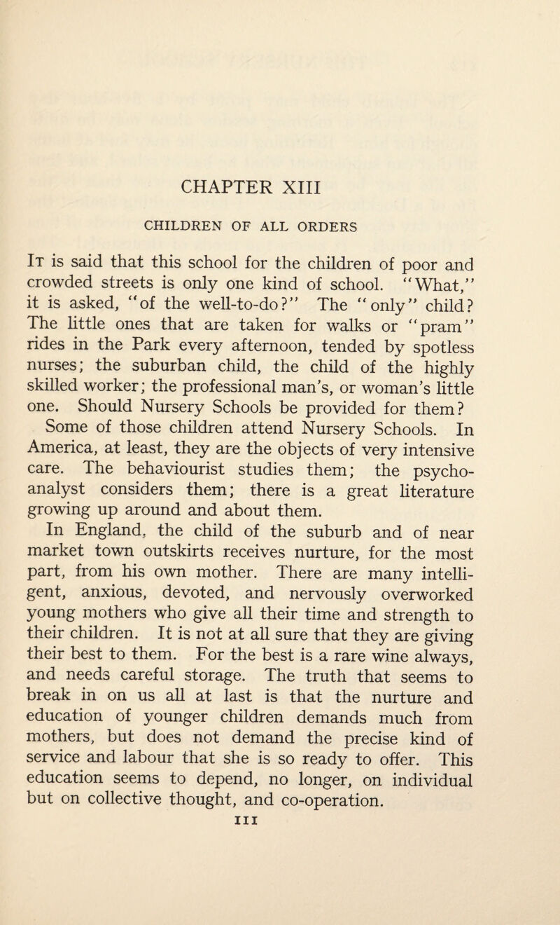 CHILDREN OF ALL ORDERS It is said that this school for the children of poor and crowded streets is only one kind of school. “What,” it is asked, “of the well-to-do?” The “only” child? The little ones that are taken for walks or “pram” rides in the Park every afternoon, tended by spotless nurses; the suburban child, the child of the highly skilled worker; the professional man’s, or woman’s little one. Should Nursery Schools be provided for them? Some of those children attend Nursery Schools. In America, at least, they are the objects of very intensive care. The behaviourist studies them; the psycho¬ analyst considers them; there is a great literature growing up around and about them. In England, the child of the suburb and of near market town outskirts receives nurture, for the most part, from his own mother. There are many intelli¬ gent, anxious, devoted, and nervously overworked young mothers who give all their time and strength to their children. It is not at all sure that they are giving their best to them. For the best is a rare wine always, and needs careful storage. The truth that seems to break in on us all at last is that the nurture and education of younger children demands much from mothers, but does not demand the precise kind of service and labour that she is so ready to offer. This education seems to depend, no longer, on individual but on collective thought, and co-operation. hi