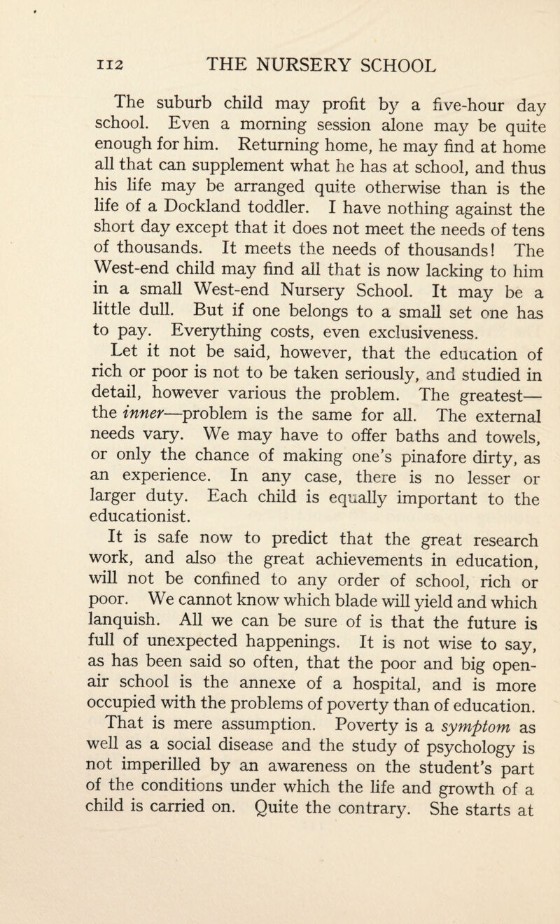 The suburb child may profit by a five-hour day school. Even a morning session alone may be quite enough for him. Returning home, he may find at home all that can supplement what he has at school, and thus his life may be arranged quite otherwise than is the life of a Dockland toddler. I have nothing against the short day except that it does not meet the needs of tens of thousands. It meets the needs of thousands! The West-end child may find all that is now lacking to him in a small West-end Nursery School. It may be a little dull. But if one belongs to a small set one has to pay. Everything costs, even exclusiveness. Let it not be said, however, that the education of rich or poor is not to be taken seriously, and studied in detail, however various the problem. The greatest— the inner—problem is the same for all. The external needs vary. We may have to offer baths and towels, or only the chance of making one’s pinafore dirty, as an experience. In any case, there is no lesser or larger duty. Each child is equally important to the educationist. It is safe now to predict that the great research work, and also the great achievements in education, will not be confined to any order of school, rich or poor. We cannot know which blade will yield and which lanquish. All we can be sure of is that the future is full of unexpected happenings. It is not wise to say, as has been said so often, that the poor and big open- air school is the annexe of a hospital, and is more occupied with the problems of poverty than of education. That is mere assumption. Poverty is a symptom as well as a social disease and the study of psychology is not imperilled by an awareness on the student’s part of the conditions under which the fife and growth of a child is carried on. Quite the contrary. She starts at