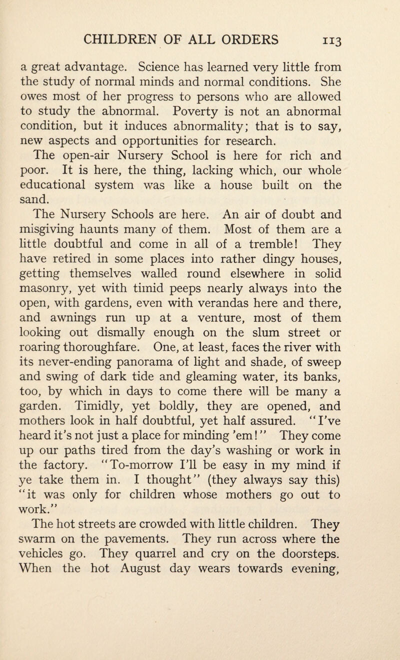 a great advantage. Science has learned very little from the study of normal minds and normal conditions. She owes most of her progress to persons who are allowed to study the abnormal. Poverty is not an abnormal condition, but it induces abnormality; that is to say, new aspects and opportunities for research. The open-air Nursery School is here for rich and poor. It is here, the thing, lacking which, our whole educational system was like a house built on the sand. The Nursery Schools are here. An air of doubt and misgiving haunts many of them. Most of them are a little doubtful and come in all of a tremble! They have retired in some places into rather dingy houses, getting themselves walled round elsewhere in solid masonry, yet with timid peeps nearly always into the open, with gardens, even with verandas here and there, and awnings run up at a venture, most of them looking out dismally enough on the slum street or roaring thoroughfare. One, at least, faces the river with its never-ending panorama of light and shade, of sweep and swing of dark tide and gleaming water, its banks, too, by which in days to come there will be many a garden. Timidly, yet boldly, they are opened, and mothers look in half doubtful, yet half assured. “I've heard it's not just a place for minding 'em! ” They come up our paths tired from the day's washing or work in the factory. “To-morrow I'll be easy in my mind if ye take them in. I thought (they always say this) “it was only for children whose mothers go out to work. The hot streets are crowded with little children. They swarm on the pavements. They run across where the vehicles go. They quarrel and cry on the doorsteps. When the hot August day wears towards evening.