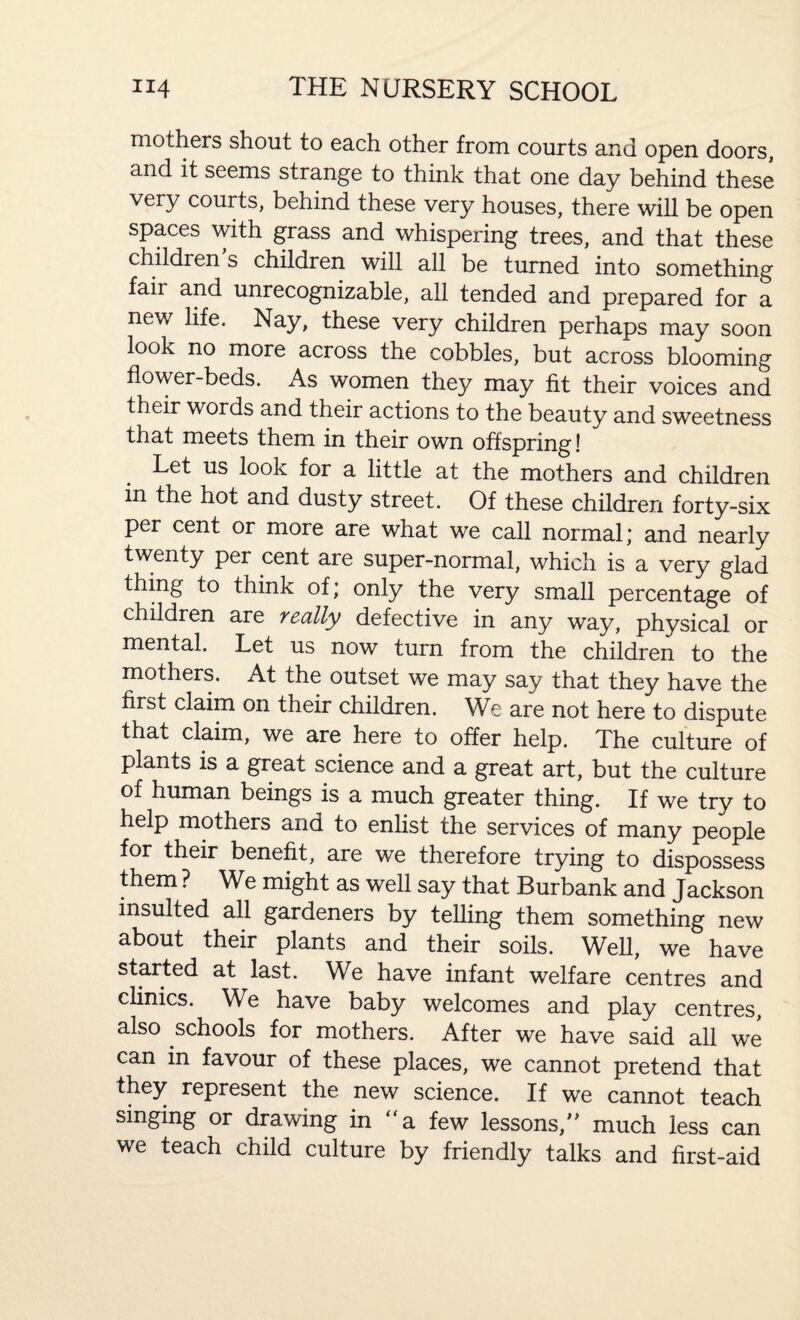 mothers shout to each other from courts and open doors, and it seems strange to think that one day behind these very courts, behind these very houses, there will be open spaces with grass and whispering trees, and that these children s children will all be turned into something fair and unrecognizable, all tended and prepared for a new life. Nay, these very children perhaps may soon look no more across the cobbles, but across blooming flower-beds. As women they may fit their voices and their words and their actions to the beauty and sweetness that meets them in their own offspring! Let us look for a little at the mothers and children in the hot and dusty street. Of these children forty-six per cent or more are what we call normal; and nearly twenty per cent are super-normal, which is a very glad thing to think of; only the very small percentage of children are really defective in any way, physical or mental. Let us now turn from the children to the mothers. At the outset we may say that they have the first claim on their children. We are not here to dispute that claim, we are here to offer help. The culture of plants is a great science and a great art, but the culture of human beings is a much greater thing. If we try to help mothers and to enlist the services of many people for their benefit, are we therefore trying to dispossess them ? We might as well say that Burbank and Jackson insulted all gardeners by telling them something new about their plants and their soils. Well, we have started at last. We have infant welfare centres and clinics. We have baby welcomes and play centres, also schools for mothers. After we have said all we can in favour of these places, we cannot pretend that they represent the new science. If we cannot teach singing or drawing in a few lessons,” much less can we teach child culture by friendly talks and first-aid