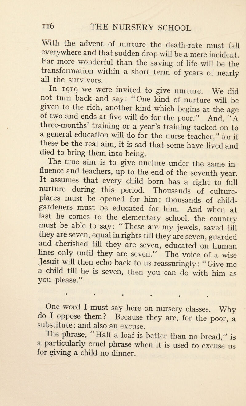 With the advent of nurture the death-rate must fall everywhere and that sudden drop will be a mere incident. Far more wonderful than the saving of life will be the transformation within a short term of years of nearly all the survivors. In 1919 we were invited to give nurture. We did not turn back and say.* ‘ One kind of nurture will be given to the rich, another kind which begins at the age of two and ends at five will do for the poor.” And. “ A three-months’ training or a year’s training tacked on to a general education will do for the nurse-teacher.” for if these be the real aim, it is sad that some have lived and died to bring them into being. The true aim is to give nurture under the same in¬ fluence and teachers, up to the end of the seventh year. It assumes that every child born has a right to full nurture during this period. Thousands of culture- places must be opened for him; thousands of child- gardeners must be educated for him. And when at last he comes to the elementary school, the country must be able to say: “These are my jewels, saved till they are seven, equal in rights till they are seven, guarded and cherished till they are seven, educated on human lines only until they are seven.” The voice of a wise Jesuit will then echo back to us reassuringly: “Give me a child till he is seven, then you can do with him as you please.” One word I must say here on nursery classes. Why do I oppose them? Because they are, for the poor, a substitute: and also an excuse. The phrase. Half a loaf is better than no bread,” is a particularly cruel phrase when it is used to excuse us for giving a child no dinner.