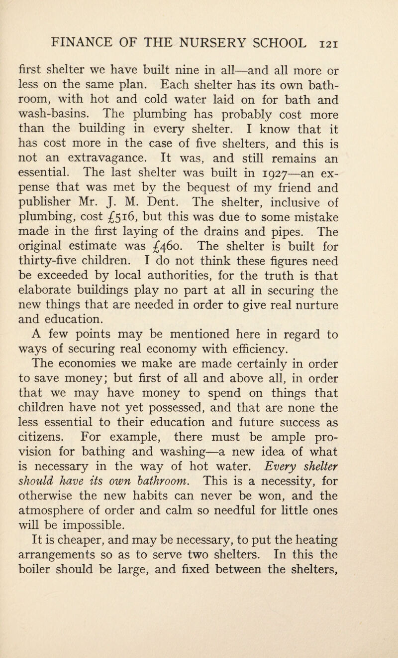 first shelter we have built nine in all—and all more or less on the same plan. Each shelter has its own bath¬ room, with hot and cold water laid on for bath and wash-basins. The plumbing has probably cost more than the building in every shelter. I know that it has cost more in the case of five shelters, and this is not an extravagance. It was, and still remains an essential. The last shelter was built in 1927—an ex¬ pense that was met by the bequest of my friend and publisher Mr. J. M. Dent. The shelter, inclusive of plumbing, cost £516, but this was due to some mistake made in the first laying of the drains and pipes. The original estimate was £460. The shelter is built for thirty-five children. I do not think these figures need be exceeded by local authorities, for the truth is that elaborate buildings play no part at all in securing the new things that are needed in order to give real nurture and education. A few points may be mentioned here in regard to ways of securing real economy with efficiency. The economies we make are made certainly in order to save money; but first of all and above all, in order that we may have money to spend on things that children have not yet possessed, and that are none the less essential to their education and future success as citizens. For example, there must be ample pro¬ vision for bathing and washing—a new idea of what is necessary in the way of hot water. Every shelter should have its own bathroom. This is a necessity, for otherwise the new habits can never be won, and the atmosphere of order and calm so needful for little ones will be impossible. It is cheaper, and may be necessary, to put the heating arrangements so as to serve two shelters. In this the boiler should be large, and fixed between the shelters.