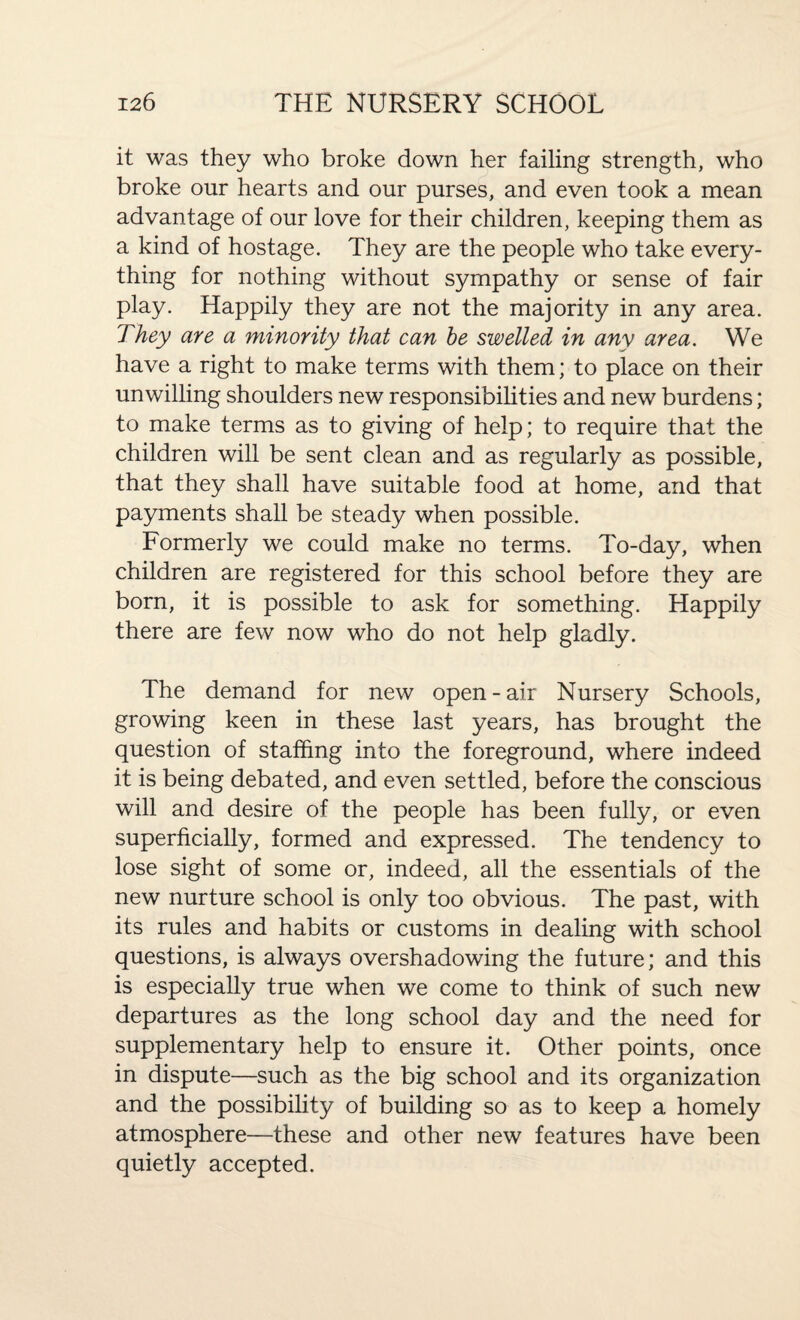 it was they who broke down her failing strength, who broke our hearts and our purses, and even took a mean advantage of our love for their children, keeping them as a kind of hostage. They are the people who take every¬ thing for nothing without sympathy or sense of fair play. Happily they are not the majority in any area. They are a minority that can be swelled in any area. We have a right to make terms with them; to place on their unwilling shoulders new responsibilities and new burdens; to make terms as to giving of help; to require that the children will be sent clean and as regularly as possible, that they shall have suitable food at home, and that payments shall be steady when possible. Formerly we could make no terms. To-day, when children are registered for this school before they are born, it is possible to ask for something. Happily there are few now who do not help gladly. The demand for new open - air Nursery Schools, growing keen in these last years, has brought the question of staffing into the foreground, where indeed it is being debated, and even settled, before the conscious will and desire of the people has been fully, or even superficially, formed and expressed. The tendency to lose sight of some or, indeed, all the essentials of the new nurture school is only too obvious. The past, with its rules and habits or customs in dealing with school questions, is always overshadowing the future; and this is especially true when we come to think of such new departures as the long school day and the need for supplementary help to ensure it. Other points, once in dispute—such as the big school and its organization and the possibility of building so as to keep a homely atmosphere—these and other new features have been quietly accepted.