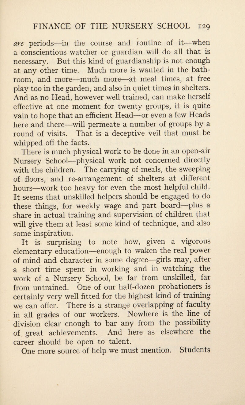 are periods—in the course and routine of it—when a conscientious watcher or guardian will do all that is necessary. But this kind of guardianship is not enough at any other time. Much more is wanted in the bath¬ room, and more—much more—at meal times, at free play too in the garden, and also in quiet times in shelters. And as no Head, however well trained, can make herself effective at one moment for twenty groups, it is quite vain to hope that an efficient Head—or even a few Heads here and there—will permeate a number of groups by a round of visits. That is a deceptive veil that must be whipped off the facts. There is much physical work to be done in an open-air Nursery School—physical work not concerned directly with the children. The carrying of meals, the sweeping of floors, and re-arrangement of shelters at different hours—work too heavy for even the most helpful child. It seems that unskilled helpers should be engaged to do these things, for weekly wage and part board—plus a share in actual training and supervision of children that will give them at least some kind of technique, and also some inspiration. It is surprising to note how, given a vigorous elementary education—enough to waken the real power of mind and character in some degree—girls may, after a short time spent in working and in watching the work of a Nursery School, be far from unskilled, far from untrained. One of our half-dozen probationers is certainly very well fitted for the highest kind of training we can offer. There is a strange overlapping of faculty in all grades of our workers. Nowhere is the line of division clear enough to bar any from the possibility of great achievements. And here as elsewhere the career should be open to talent. One more source of help we must mention. Students