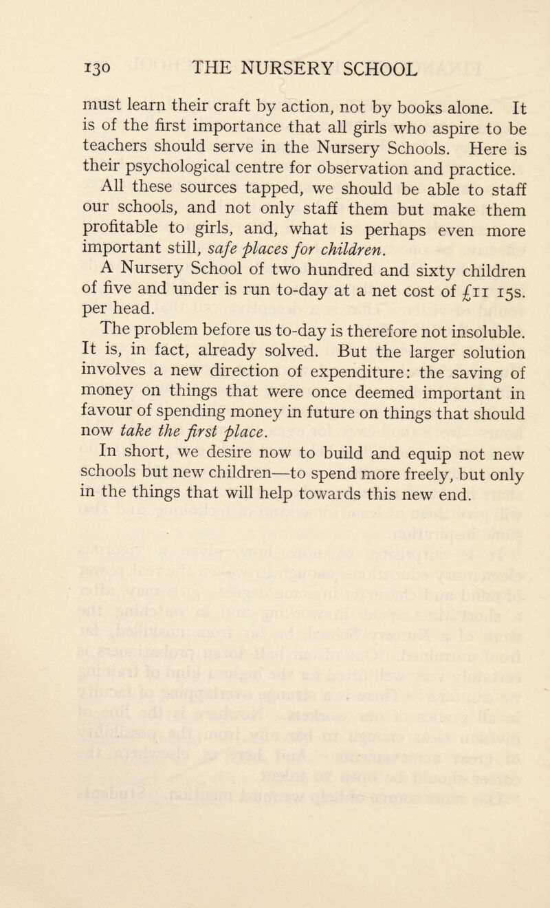 must learn their craft by action, not by books alone. It is of the first importance that all girls who aspire to be teachers should serve in the Nursery Schools. Here is their psychological centre for observation and practice. All these sources tapped, we should be able to staff our schools, and not only staff them but make them profitable to girls, and, what is perhaps even more important still, safe places for children. A Nursery School of two hundred and sixty children of five and under is run to-day at a net cost of £11 15s. per head. The problem before us to-day is therefore not insoluble. It is, in fact, already solved. But the larger solution involves a new direction of expenditure: the saving of money on things that were once deemed important in favour of spending money in future on things that should now take the first place. In short, we desire now to build and equip not new schools but new children—to spend more freely, but only in the things that will help towards this new end.