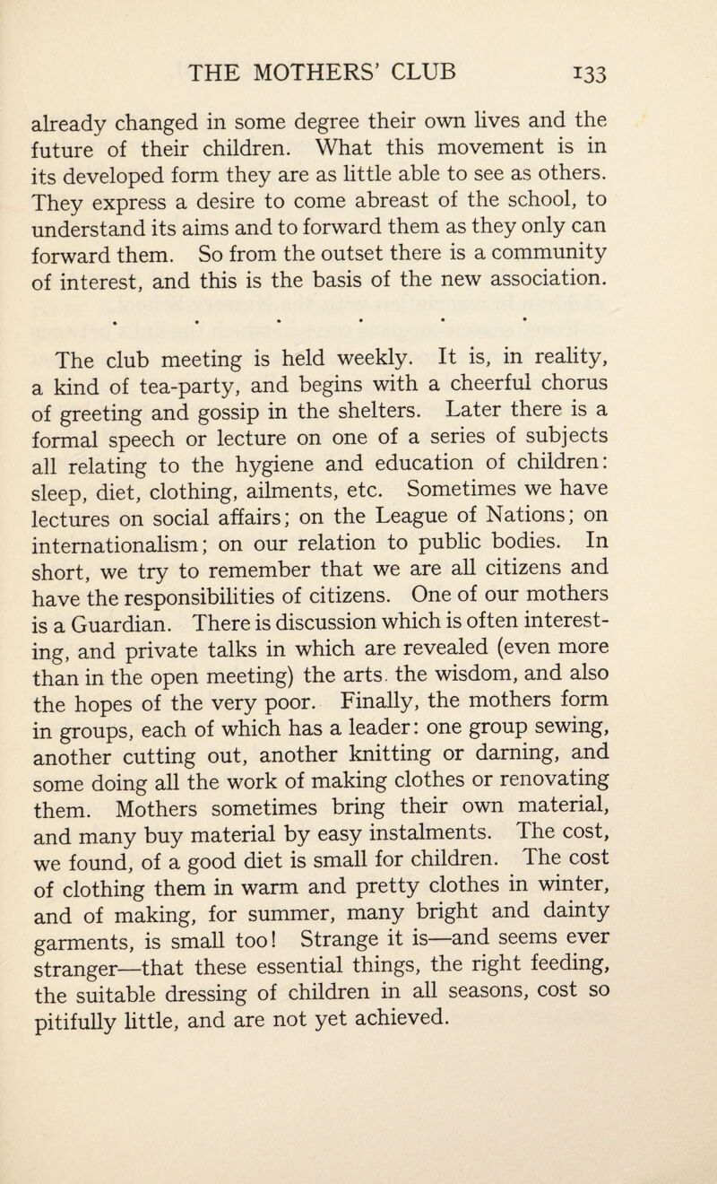 already changed in some degree their own lives and the future of their children. What this movement is in its developed form they are as little able to see as others. They express a desire to come abreast of the school, to understand its aims and to forward them as they only can forward them. So from the outset there is a community of interest, and this is the basis of the new association. The club meeting is held weekly. It is, in reality, a kind of tea-party, and begins with a cheerful chorus of greeting and gossip in the shelters. Later there is a formal speech or lecture on one of a series of subjects all relating to the hygiene and education of children: sleep, diet, clothing, ailments, etc. Sometimes we have lectures on social affairs; on the League of Nations; on internationalism; on our relation to public bodies. In short, we try to remember that we are all citizens and have the responsibilities of citizens. One of our mothers is a Guardian. There is discussion which is often interest¬ ing, and private talks in which are revealed (even more than in the open meeting) the arts, the wisdom, and also the hopes of the very poor. Finally, the mothers form in groups, each of which has a leader: one group sewing, another cutting out, another knitting or darning, and some doing all the work of making clothes or renovating them. Mothers sometimes bring their own material, and many buy material by easy instalments. The cost, we found, of a good diet is small for children. The cost of clothing them in warm and pretty clothes in winter, and of making, for summer, many bright and dainty garments, is small too! Strange it is—and seems ever stranger—that these essential things, the right feeding, the suitable dressing of children in all seasons, cost so pitifully little, and are not yet achieved.