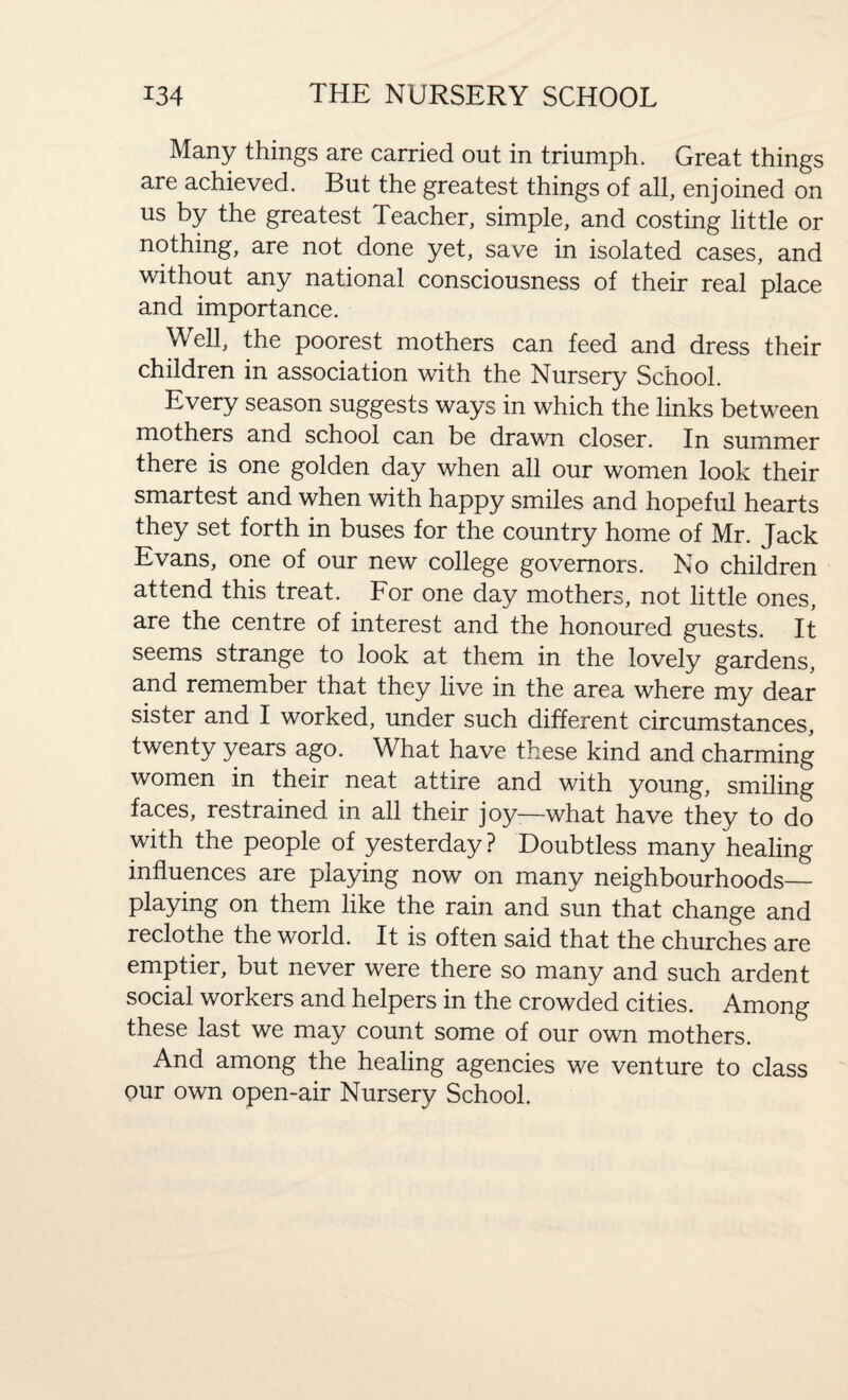 Many things are carried out in triumph. Great things are achieved. But the greatest things of all, enjoined on us by the greatest Teacher, simple, and costing little or nothing, are not done yet, save in isolated cases, and without any national consciousness of their real place and importance. Well, the poorest mothers can feed and dress their children in association with the Nursery School. Every season suggests ways in which the links between mothers and school can be drawn closer. In summer there is one golden day when all our women look their smartest and when with happy smiles and hopeful hearts they set forth in buses for the country home of Mr. Jack Evans, one of our new college governors. No children attend this treat. For one day mothers, not little ones, are the centre of interest and the honoured guests. It seems strange to look at them in the lovely gardens, and remember that they live in the area where my dear sister and I worked, under such different circumstances, twenty years ago. What have these kind and charming women in their neat attire and with young, smiling faces, restrained in all their joy—what have they to do with the people of yesterday ? Doubtless many healing influences are playing now on many neighbourhoods_ playing on them like the rain and sun that change and reclothe the world. It is often said that the churches are emptier, but never were there so many and such ardent social workers and helpers in the crowded cities. Among these last we may count some of our own mothers. And among the healing agencies we venture to class our own open-air Nursery School.