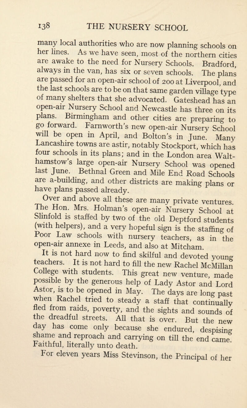 many local authorities who are now planning schools on her lines. As we have seen, most of the northern cities are awake to the need for Nursery Schools. Bradford, always in the van, has six or seven schools. The plans are passed for an open-air school of 200 at Liverpool, and the last schools are to be on that same garden village type of many shelters that she advocated. Gateshead has an open-air Nursery School and Newcastle has three on its plans. Birmingham and otner cities are preparing to go forward. Farnworths new open-air Nursery School will be open in April, and Boltons in June. Many Lancashire towns are astir, notably Stockport, which has four schools in its plans; and in the London area Walt¬ hamstow s large open-air Nursery School was opened last June. Bethnal Green and Mile End Road Schools are a-building, and other districts are making: plans or have plans passed already. Over and above all these are many private ventures The Hon. Mrs. Holman’s open-air Nursery School at Slinfold is staffed by two of the old Deptford students (with helpers), and a very hopeful sign is the staffing of Poor Law schools with nursery teachers, as in the open-air annexe in Leeds, and also at Mitcham. It is not hard now to find skilful and devoted young teachers. It is not hard to fill the new Rachel McMillan College with students. This great new venture, made possible by the generous help of Lady Astor and Lord Astor, is to be opened in May. The days are long past when Rachel tried to steady a staff that continually ed from raids, poverty, and the sights and sounds of the dreadful streets. All that is over. But the new day has come only because she endured, despising shame and reproach and carrying on till the end came. Faithful, literally unto death. For eleven years Miss Stevinson, the Principal of her