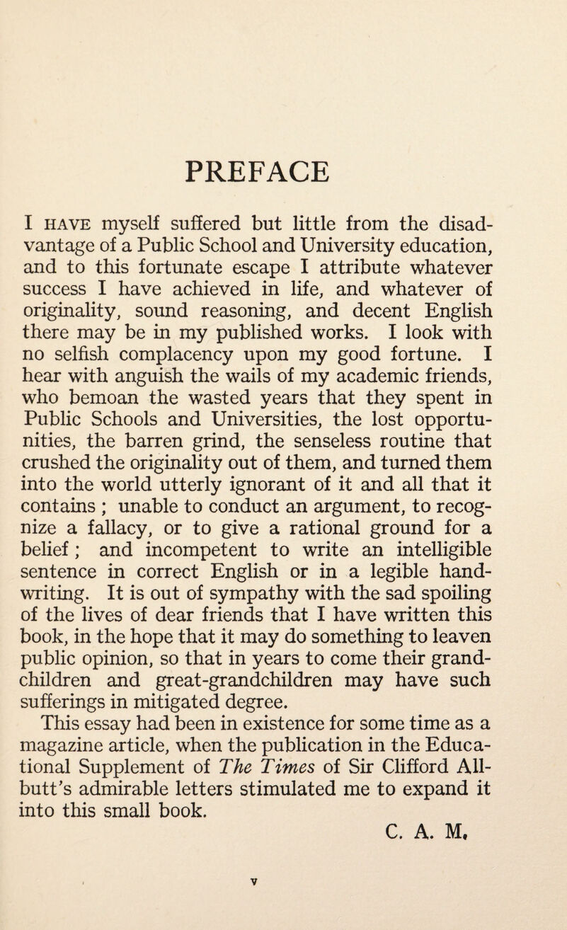 PREFACE I have myself suffered but little from the disad¬ vantage of a Public School and University education, and to this fortunate escape I attribute whatever success I have achieved in life, and whatever of originality, sound reasoning, and decent English there may be in my published works. I look with no selfish complacency upon my good fortune. I hear with anguish the wails of my academic friends, who bemoan the wasted years that they spent in Public Schools and Universities, the lost opportu¬ nities, the barren grind, the senseless routine that crushed the originality out of them, and turned them into the world utterly ignorant of it and all that it contains ; unable to conduct an argument, to recog¬ nize a fallacy, or to give a rational ground for a belief; and incompetent to write an intelligible sentence in correct English or in a legible hand¬ writing. It is out of sympathy with the sad spoiling of the lives of dear friends that I have written this book, in the hope that it may do something to leaven public opinion, so that in years to come their grand¬ children and great-grandchildren may have such sufferings in mitigated degree. This essay had been in existence for some time as a magazine article, when the publication in the Educa¬ tional Supplement of The Times of Sir Clifford All¬ butt’s admirable letters stimulated me to expand it into this small book.