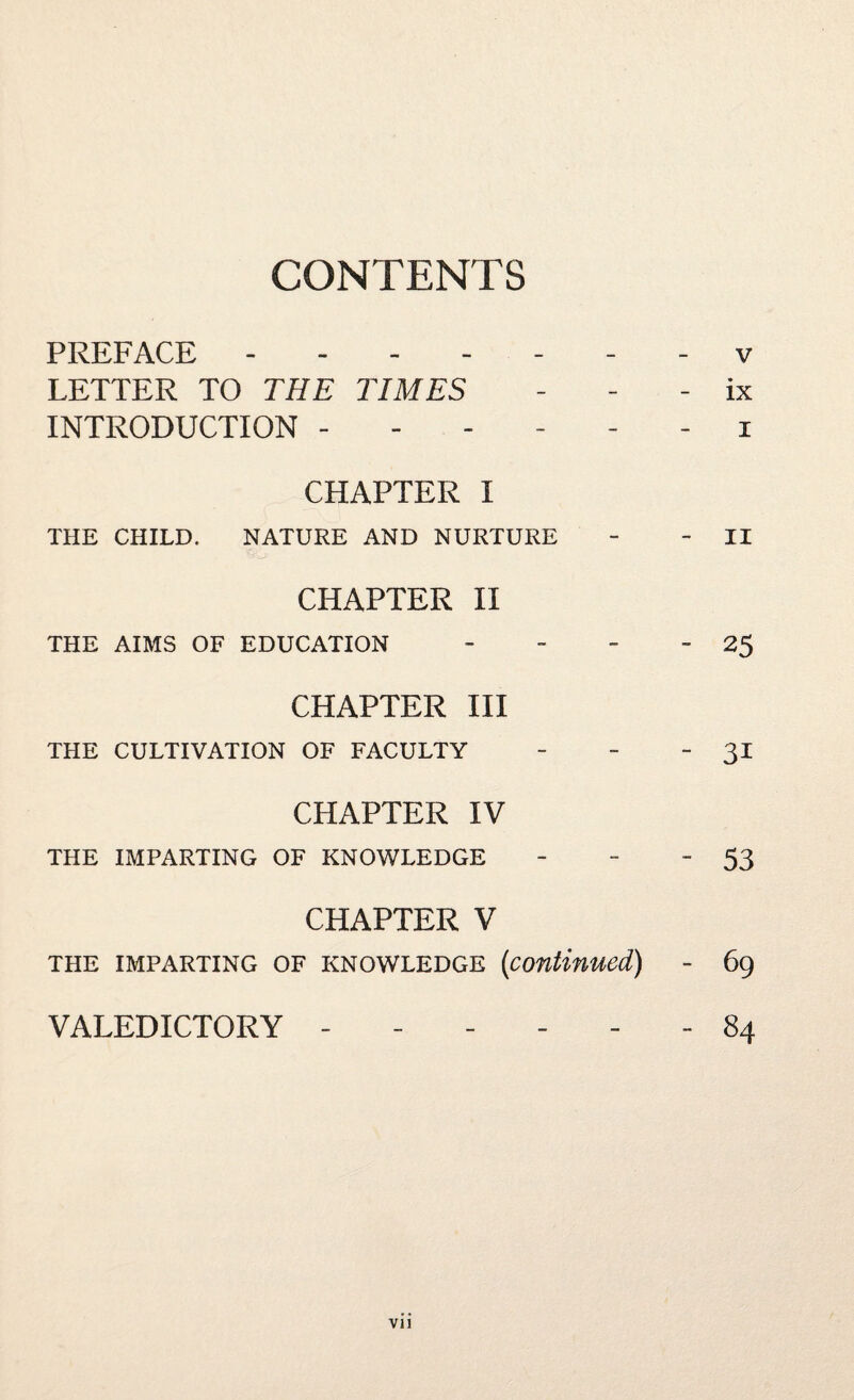 CONTENTS PREFACE ------- v LETTER TO THE TIMES - ix INTRODUCTION ------ i CHAPTER I THE CHILD. NATURE AND NURTURE - - II CHAPTER II THE AIMS OF EDUCATION - - - -25 CHAPTER III THE CULTIVATION OF FACULTY - - 31 CHAPTER IV THE IMPARTING OF KNOWLEDGE - - 53 CHAPTER V THE IMPARTING OF KNOWLEDGE {continued) - 69 VALEDICTORY ------ 84