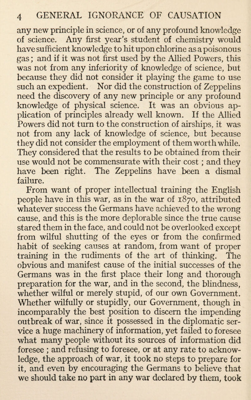 any new principle in science, or of any profound knowledge of science. Any first year’s student of chemistry would have sufficient knowledge to hit upon chlorine as a poisonous gas; and if it was not first used by the Allied Powers, this was not from any inferiority of knowledge of science, but because they did not consider it playing the game to use such an expedient. Nor did the construction of Zeppelins need the discovery of any new principle or any profound knowledge of physical science. It was an obvious ap¬ plication of principles already well known. If the Allied Powers did not turn to the construction of airships, it was not from any lack of knowledge of science, but because they did not consider the employment of them worth while. They considered that the results to be obtained from their use would not be commensurate with their cost; and they have been right. The Zeppelins have been a dismal failure. From want of proper intellectual training the English people have in this war, as in the war of 1870, attributed whatever success the Germans have achieved to the wrong cause, and this is the more deplorable since the true cause stared them in the face, and could not be overlooked except from wilful shutting of the eyes or from the confirmed habit of seeking causes at random, from want of proper training in the rudiments of the art of thinking. The obvious and manifest cause of the initial successes of the Germans was in the first place their long and thorough preparation for the war, and in the second, the blindness, whether wilful or merely stupid, of our own Government. Whether wilfully or stupidly, our Government, though in incomparably the best position to discern the impending outbreak of war, since it possessed in the diplomatic ser¬ vice a huge machinery of information, yet failed to foresee what many people without its sources of information did foresee ; and refusing to foresee, or at any rate to acknow¬ ledge, the approach of war, it took no steps to prepare for it, and even by encouraging the Germans to believe that we should take no part in any war declared by them, took