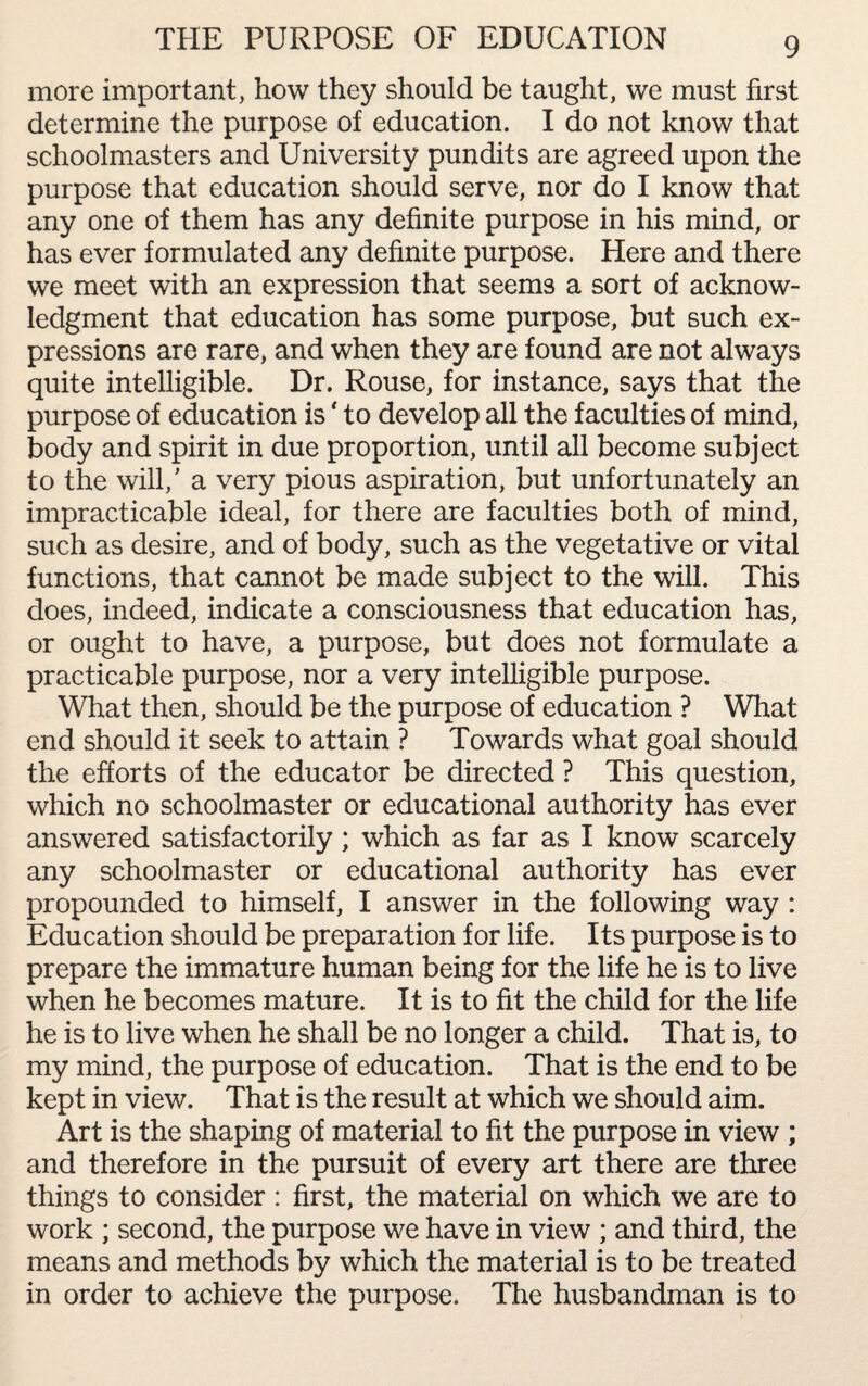 THE PURPOSE OF EDUCATION more important, how they should be taught, we must first determine the purpose of education. I do not know that schoolmasters and University pundits are agreed upon the purpose that education should serve, nor do I know that any one of them has any definite purpose in his mind, or has ever formulated any definite purpose. Here and there we meet with an expression that seems a sort of acknow¬ ledgment that education has some purpose, but such ex¬ pressions are rare, and when they are found are not always quite intelligible. Dr. Rouse, for instance, says that the purpose of education is ‘ to develop all the faculties of mind, body and spirit in due proportion, until all become subject to the will/ a very pious aspiration, but unfortunately an impracticable ideal, for there are faculties both of mind, such as desire, and of body, such as the vegetative or vital functions, that cannot be made subject to the will. This does, indeed, indicate a consciousness that education has, or ought to have, a purpose, but does not formulate a practicable purpose, nor a very intelligible purpose. What then, should be the purpose of education ? What end should it seek to attain ? Towards what goal should the efforts of the educator be directed ? This question, which no schoolmaster or educational authority has ever answered satisfactorily; which as far as I know scarcely any schoolmaster or educational authority has ever propounded to himself, I answer in the following way : Education should be preparation for life. Its purpose is to prepare the immature human being for the life he is to live when he becomes mature. It is to fit the child for the life he is to live when he shall be no longer a child. That is, to my mind, the purpose of education. That is the end to be kept in view. That is the result at which we should aim. Art is the shaping of material to fit the purpose in view ; and therefore in the pursuit of every art there are three things to consider : first, the material on which we are to work ; second, the purpose we have in view ; and third, the means and methods by which the material is to be treated in order to achieve the purpose. The husbandman is to