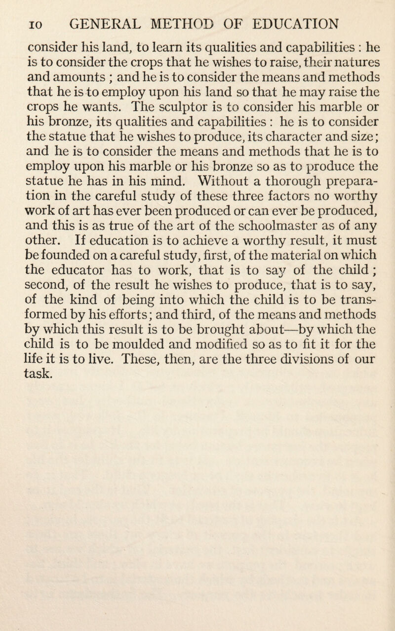 consider his land, to learn its qualities and capabilities : he is to consider the crops that he wishes to raise, their natures and amounts ; and he is to consider the means and methods that he is to employ upon his land so that he may raise the crops he wants. The sculptor is to consider his marble or his bronze, its qualities and capabilities : he is to consider the statue that he wishes to produce, its character and size; and he is to consider the means and methods that he is to employ upon his marble or his bronze so as to produce the statue he has in his mind. Without a thorough prepara¬ tion in the careful study of these three factors no worthy work of art has ever been produced or can ever be produced, and this is as true of the art of the schoolmaster as of any other. If education is to achieve a worthy result, it must be founded on a careful study, first, of the material on which the educator has to work, that is to say of the child; second, of the result he wishes to produce, that is to say, of the kind of being into which the child is to be trans¬ formed by his efforts; and third, of the means and methods by which this result is to be brought about—by which the child is to be moulded and modified so as to fit it for the life it is to live. These, then, are the three divisions of our task.