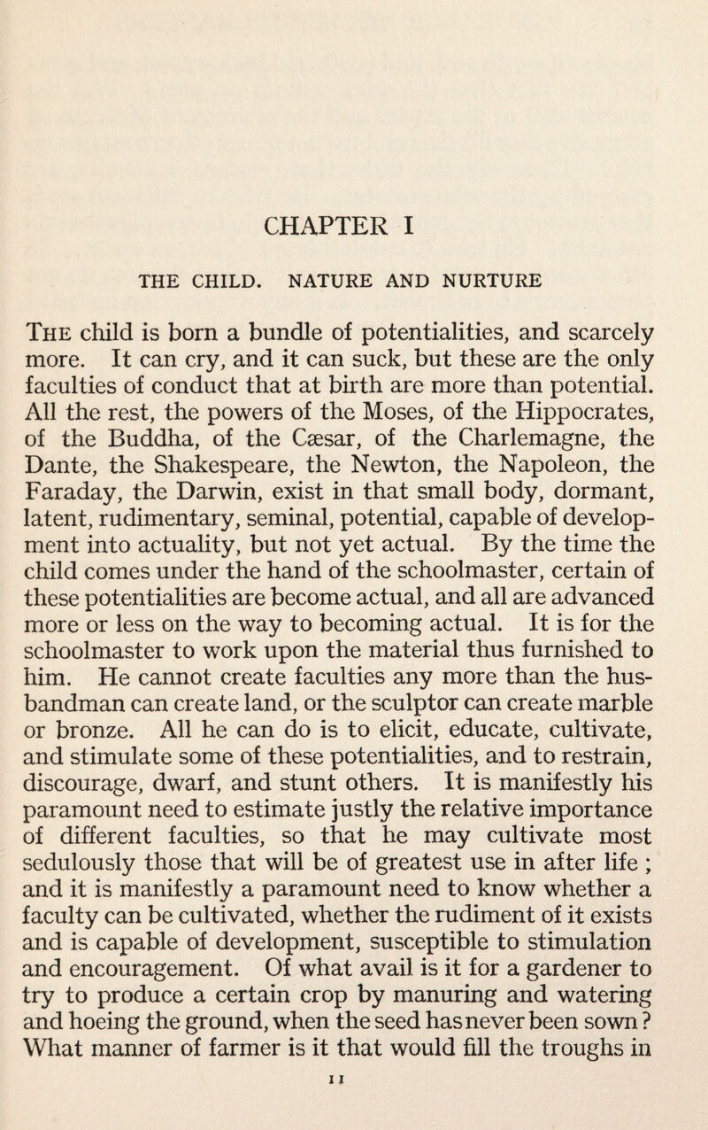 CHAPTER I THE CHILD. NATURE AND NURTURE The child is born a bundle of potentialities, and scarcely more. It can cry, and it can suck, but these are the only faculties of conduct that at birth are more than potential. All the rest, the powers of the Moses, of the Hippocrates, of the Buddha, of the Caesar, of the Charlemagne, the Dante, the Shakespeare, the Newton, the Napoleon, the Faraday, the Darwin, exist in that small body, dormant, latent, rudimentary, seminal, potential, capable of develop¬ ment into actuality, but not yet actual. By the time the child comes under the hand of the schoolmaster, certain of these potentialities are become actual, and all are advanced more or less on the way to becoming actual. It is for the schoolmaster to work upon the material thus furnished to him. He cannot create faculties any more than the hus¬ bandman can create land, or the sculptor can create marble or bronze. All he can do is to elicit, educate, cultivate, and stimulate some of these potentialities, and to restrain, discourage, dwarf, and stunt others. It is manifestly his paramount need to estimate justly the relative importance of different faculties, so that he may cultivate most sedulously those that will be of greatest use in after life; and it is manifestly a paramount need to know whether a faculty can be cultivated, whether the rudiment of it exists and is capable of development, susceptible to stimulation and encouragement. Of what avail is it for a gardener to try to produce a certain crop by manuring and watering and hoeing the ground, when the seed has never been sown ? What manner of farmer is it that would fill the troughs in