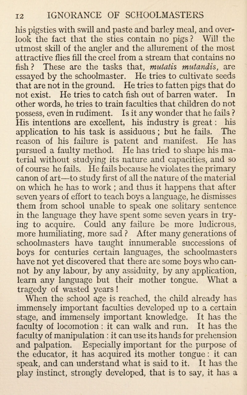 IGNORANCE OF SCHOOLMASTERS his pigsties with swill and paste and barley meal, and over¬ look the fact that the sties contain no pigs ? Will the utmost skill of the angler and the allurement of the most attractive flies fill the creel from a stream that contains no fish ? These are the tasks that, mutatis mutandis, are essayed by the schoolmaster. He tries to cultivate seeds that are not in the ground. He tries to fatten pigs that do not exist. He tries to catch fish out of barren water. In other words, he tries to train faculties that children do not possess, even in rudiment. Is it any wonder that he fails ? His intentions are excellent, his industry is great: his application to his task is assiduous; but he fails. The reason of his failure is patent and manifest. He has pursued a faulty method. He has tried to shape his ma¬ terial without studying its nature and capacities, and so of course he fails. He fails because he violates the primary canon of art—to study first of all the nature of the material on which he has to work ; and thus it happens that after seven years of effort to teach boys a language, he dismisses them from school unable to speak one solitary sentence in the language they have spent some seven years in try¬ ing to acquire. Could any failure be more ludicrous, more humiliating, more sad ? After many generations of schoolmasters have taught innumerable successions of boys for centuries certain languages, the schoolmasters have not yet discovered that there are some boys who can¬ not by any labour, by any assiduity, by any application, learn any language but their mother tongue. What a tragedy of wasted years ! When the school age is reached, the child already has immensely important faculties developed up to a certain stage, and immensely important knowledge. It has the faculty of locomotion : it can walk and run. It has the faculty of manipulation : it can use its hands for prehension and palpation. Especially important for the purpose of the educator, it has acquired its mother tongue: it can speak, and can understand what is said to it. It has the play instinct, strongly developed, that is to say, it has a